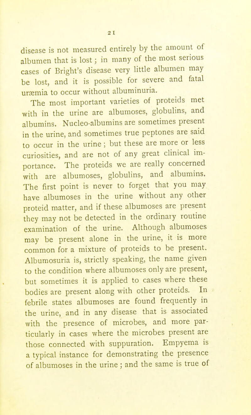 disease is not measured entirely by the amount of albumen that is lost; in many of the most serious cases of Bright's disease very little albumen may be lost, and it is possible for severe and fatal urcEmia to occur without albuminuria. The most important varieties of proteids met with in the urine are albumoses, globulins, and albumins. Nucleo-albumins are sometimes present in the urine, and sometimes true peptones are said to occur in the urine ; but these are more or less curiosities, and are not of any great clinical im- portance. The proteids we are really concerned with are albumoses, globulins, and albumins. The first point is never to forget that you may have albumoses in the urine without any other proteid matter, and if these albumoses are present they may not be detected in the ordinary routine examination of the urine. Although albumoses may be present alone in the urine, it is more common for a mixture of proteids to be present. Albumosuria is, strictly speaking, the name given to the condition where albumoses only are present, but sometimes it is applied to cases where these bodies are present along with other proteids. In febrile states albumoses are found frequently in the urine, and in any disease that is associated with the presence of microbes, and more par- ticularly in cases where the microbes present are those connected with suppuration. Empyema is a typical instance for demonstrating the presence of albumoses in the urine; and the same is true of
