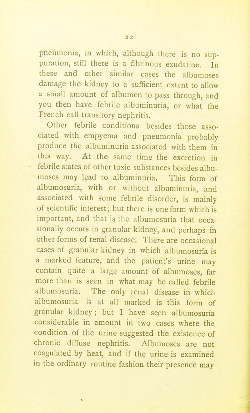 pneumonia, in which, although there is no sup- puration, still there is a fibrinous exudation. In these and other similar cases the albumoses damage the kidney to a sufficient extent to allow a small amount of albumen to pass through, and you then have febrile albuminuria, or what the French call transitory nephritis. Other febrile conditions besides those asso- ciated with empyema and pneumonia probably produce the albuminuria associated with them in this way. At the same time the excretion in febrile states of other toxic substances besides albu- moses may lead to albuminuria. This form of albumosuria, with or without albuminuria, and associated with some febrile disorder, is mainly of scientific interest; but there is one form which is important, and that is the albumosuria that occa- sionally occurs in granular kidney, and perhaps in other forms of renal disease. There are occasional cases of granular kidney in which albumosuria is a marked feature, and the patient's urine may contain quite a large amount of albumoses, far more than is seen in what may be called febrile albumosuria. The only renal disease in which albumosuria is at all marked is this form of granular kidney; but I have seen albumosuria considerable in amount in two cases where the condition of the urine suggested the existence of chronic diffuse nephritis. Albumoses are not coagulated by heat, and if the urine is examined in the ordinary routine fashion their presence may