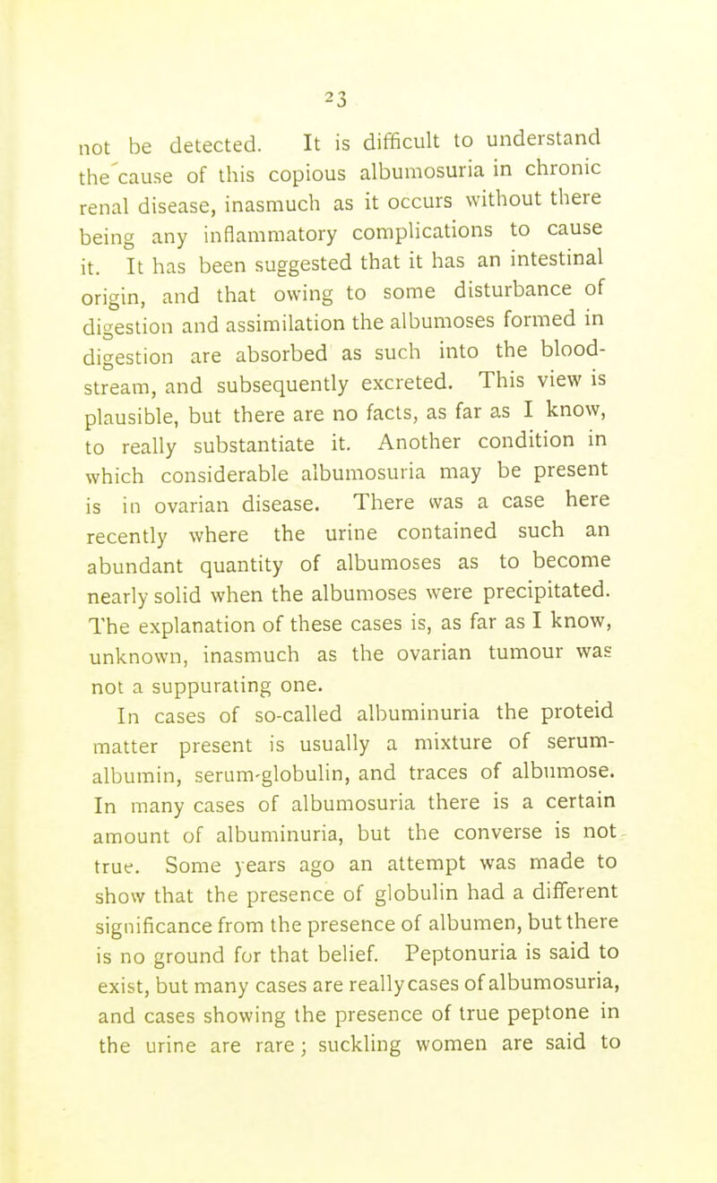 not be detected. It is difficult to understand the'cause of this copious albumosuria in chronic renal disease, inasmuch as it occurs without there being any inflammatory complications to cause it. It has been suggested that it has an intestinal origin, and that owing to some disturbance of digestion and assimilation the albumoses formed in digestion are absorbed as such into the blood- stream, and subsequently excreted. This view is plausible, but there are no facts, as far as I know, to really substantiate it. Another condition in which considerable albumosuria may be present is in ovarian disease. There was a case here recently where the urine contained such an abundant quantity of albumoses as to become nearly solid when the albumoses were precipitated. The explanation of these cases is, as far as I know, unknown, inasmuch as the ovarian tumour was not a suppurating one. In cases of so-called albuminuria the proteid matter present is usually a mixture of serum- albumin, serum-globulin, and traces of albumose. In many cases of albumosuria there is a certain amount of albuminuria, but the converse is not true. Some years ago an attempt was made to show that the presence of globulin had a different significance from the presence of albumen, but there is no ground for that belief. Peptonuria is said to exist, but many cases are reallycases of albumosuria, and cases showing the presence of true peptone in the urine are rare; suckling women are said to