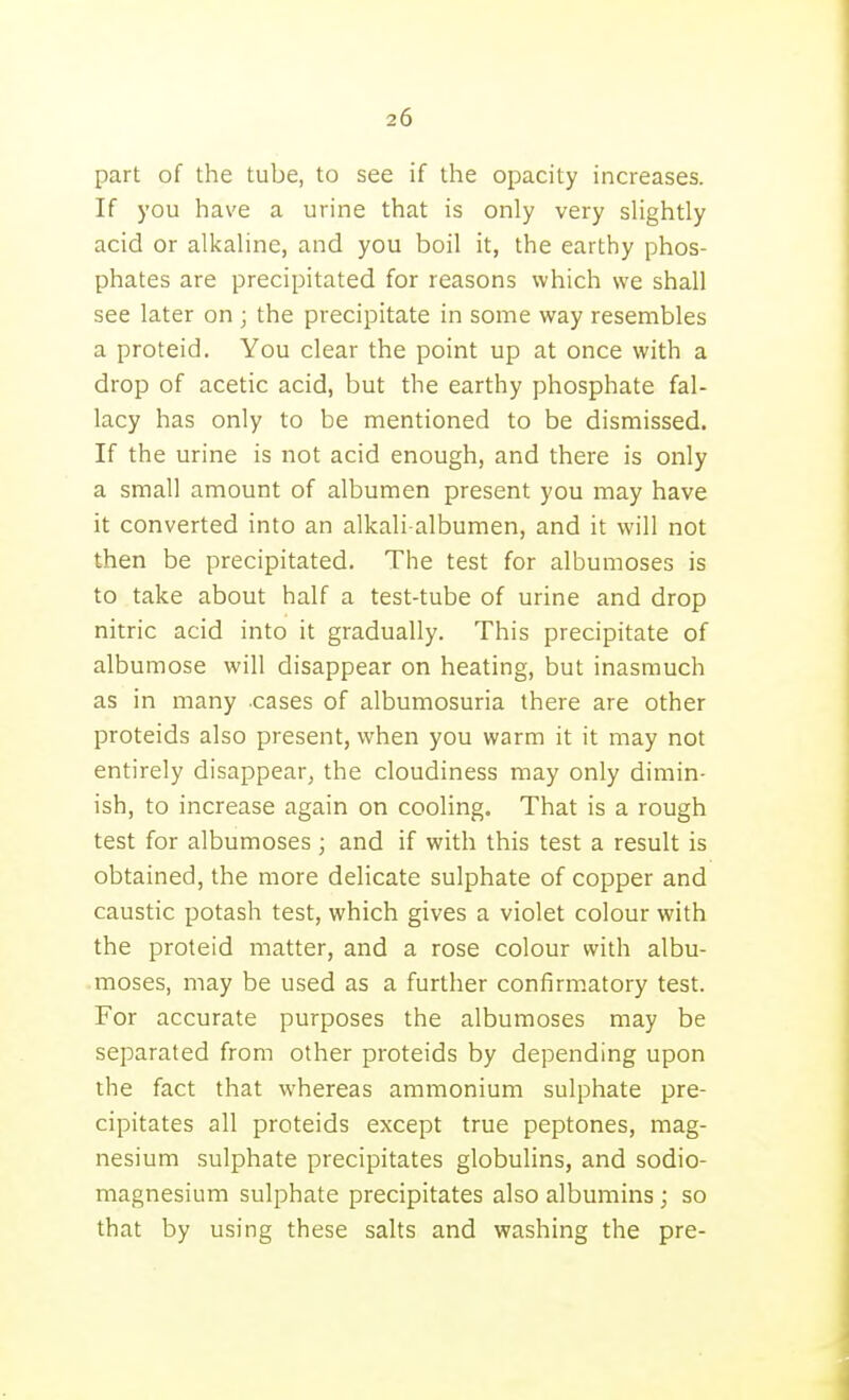 part of the tube, to see if the opacity increases. If you have a urine that is only very slightly acid or alkaline, and you boil it, the earthy phos- phates are precipitated for reasons which we shall see later on ; the precipitate in some way resembles a proteid. You clear the point up at once with a drop of acetic acid, but the earthy phosphate fal- lacy has only to be mentioned to be dismissed. If the urine is not acid enough, and there is only a small amount of albumen present you may have it converted into an alkali-albumen, and it will not then be precipitated. The test for albumoses is to take about half a test-tube of urine and drop nitric acid into it gradually. This precipitate of albumose will disappear on heating, but inasmuch as in many -cases of albumosuria there are other proteids also present, when you warm it it may not entirely disappear, the cloudiness may only dimin- ish, to increase again on cooling. That is a rough test for albumoses ; and if with this test a result is obtained, the more delicate sulphate of copper and caustic potash test, which gives a violet colour with the proteid matter, and a rose colour with albu- moses, may be used as a further confirmatory test. For accurate purposes the albumoses may be separated from other proteids by depending upon the fact that whereas ammonium sulphate pre- cipitates all proteids except true peptones, mag- nesium sulphate precipitates globulins, and sodio- magnesium sulphate precipitates also albumins; so that by using these salts and washing the pre-
