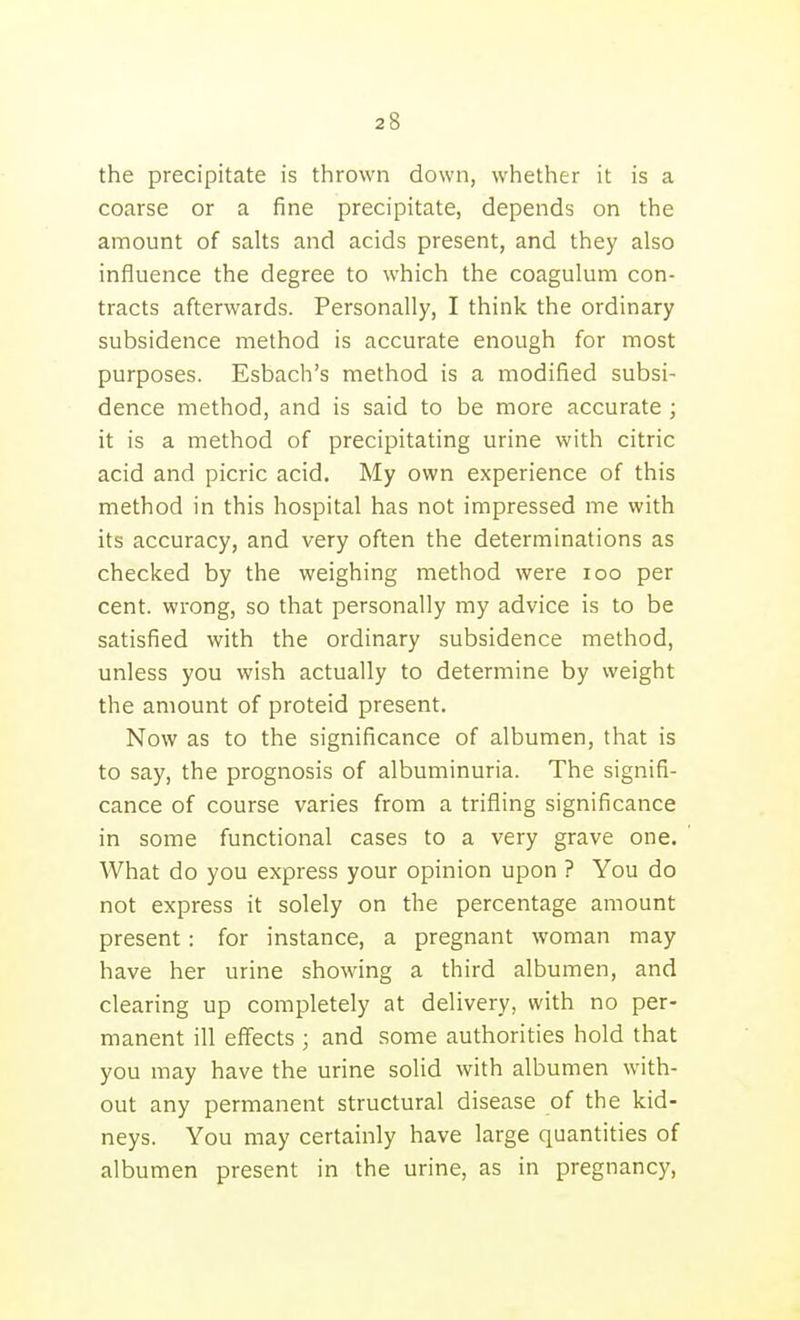 the precipitate is thrown down, whether it is a coarse or a fine precipitate, depends on the amount of salts and acids present, and they also influence the degree to which the coagulum con- tracts afterwards. Personally, I think the ordinary subsidence method is accurate enough for most purposes. Esbach's method is a modified subsi- dence method, and is said to be more accurate ; it is a method of precipitating urine with citric acid and picric acid. My own experience of this method in this hospital has not impressed me with its accuracy, and very often the determinations as checked by the weighing method were loo per cent, wrong, so that personally my advice is to be satisfied with the ordinary subsidence method, unless you wish actually to determine by weight the amount of proteid present. Now as to the significance of albumen, that is to say, the prognosis of albuminuria. The signifi- cance of course varies from a trifling significance in some functional cases to a very grave one. What do you express your opinion upon ? You do not express it solely on the percentage amount present : for instance, a pregnant woman may have her urine showing a third albumen, and clearing up completely at delivery, with no per- manent ill effects ; and some authorities hold that you may have the urine solid with albumen with- out any permanent structural disease of the kid- neys. You may certainly have large quantities of albumen present in the urine, as in pregnancy.