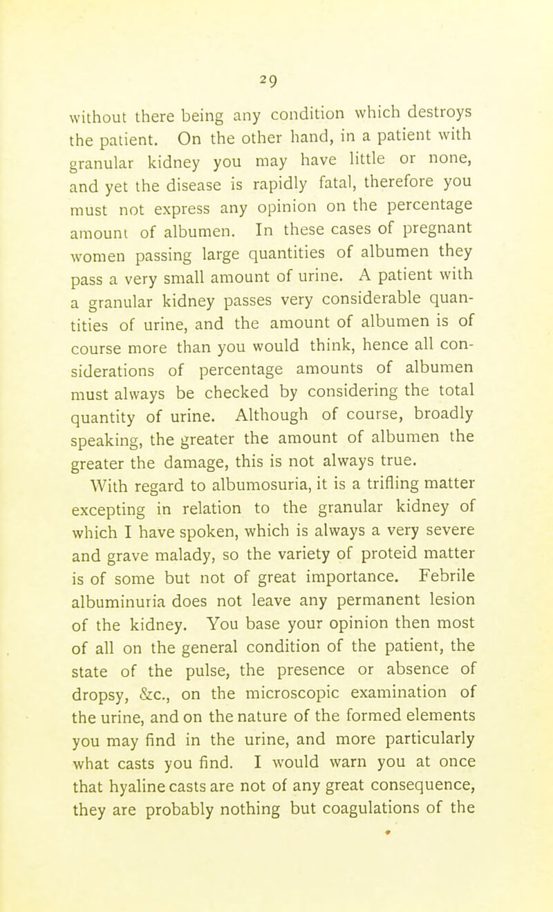 without there being any condition which destroys the patient. On the other hand, in a patient with granular kidney you may have little or none, and yet the disease is rapidly fatal, therefore you must not express any opinion on the percentage amount of albumen. In these cases of pregnant women passing large quantities of albumen they pass a very small amount of urine, A patient with a granular kidney passes very considerable quan- tities of urine, and the amount of albumen is of course more than you would think, hence all con- siderations of percentage amounts of albumen must always be checked by considering the total quantity of urine. Although of course, broadly speaking, the greater the amount of albumen the greater the damage, this is not always true. With regard to albumosuria, it is a trifling matter excepting in relation to the granular kidney of which I have spoken, which is always a very severe and grave malady, so the variety of proteid matter is of some but not of great importance. Febrile albuminuria does not leave any permanent lesion of the kidney. You base your opinion then most of all on the general condition of the patient, the state of the pulse, the presence or absence of dropsy, &c., on the microscopic examination of the urine, and on the nature of the formed elements you may find in the urine, and more particularly what casts you find. I would warn you at once that hyaline casts are not of any great consequence, they are probably nothing but coagulations of the