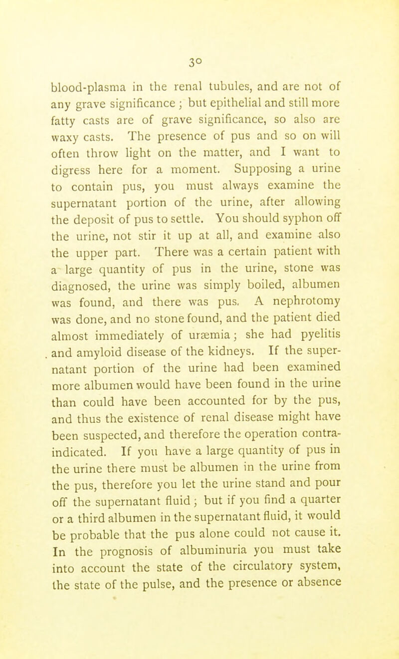 3° blood-plasma in the renal tubules, and are not of any grave significance ; but epithelial and still more fatty casts are of grave significance, so also are waxy casts. The presence of pus and so on will often throw light on the matter, and I want to digress here for a moment. Supposing a urine to contain pus, you must always examine the supernatant portion of the urine, after allowing the deposit of pus to settle. You should syphon off the urine, not stir it up at all, and examine also the upper part. There was a certain patient with a large quantity of pus in the urine, stone was diagnosed, the urine was simply boiled, albumen was found, and there was pus, A nephrotomy was done, and no stone found, and the patient died almost immediately of ursemia; she had pyelitis and amyloid disease of the kidneys. If the super- natant portion of the urine had been examined more albumen would have been found in the urine than could have been accounted for by the pus, and thus the existence of renal disease might have been suspected, and therefore the operation contra- indicated. If you have a large quantity of pus in the urine there must be albumen in the urine from the pus, therefore you let the urine stand and pour off the supernatant fluid ; but if you find a quarter or a third albumen in the supernatant fluid, it would be probable that the pus alone could not cause it. In the prognosis of albuminuria you must take into account the state of the circulatory system, the state of the pulse, and the presence or absence