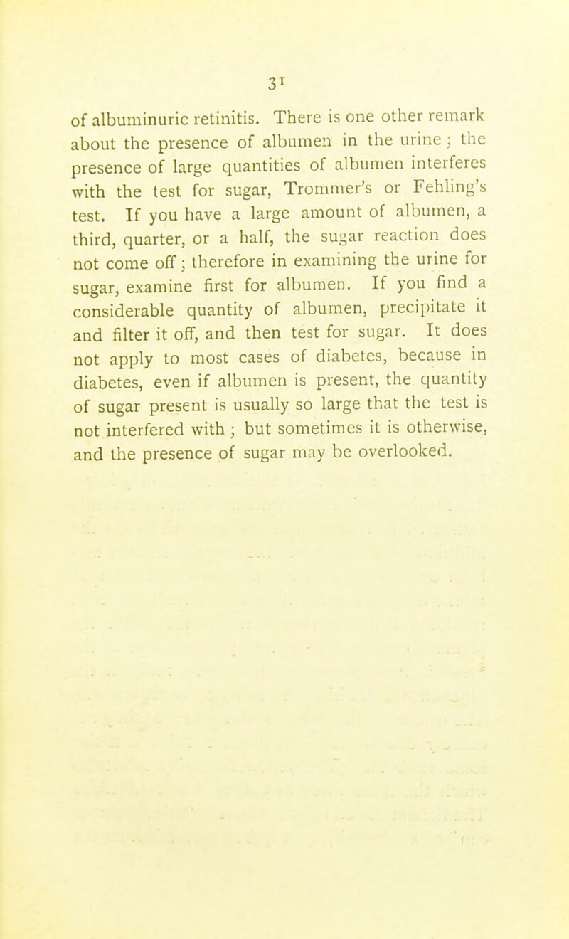 3^ of albuminuric retinitis. There is one other remark about the presence of albumen in the urine; the presence of large quantities of albumen interferes with the test for sugar, Trommer's or Fehling's test. If you have a large amount of albumen, a third, quarter, or a half, the sugar reaction does not come off; therefore in examining the urine for sugar, examine first for albumen. If you find a considerable quantity of albumen, precipitate it and filter it off, and then test for sugar. It does not apply to most cases of diabetes, because in diabetes, even if albumen is present, the quantity of sugar present is usually so large that the test is not interfered with ; but sometimes it is otherwise, and the presence of sugar may be overlooked.