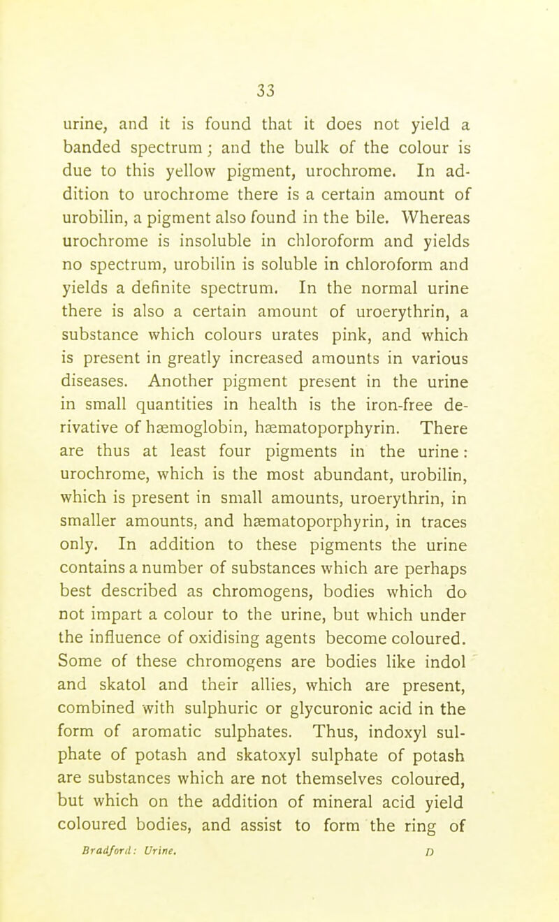 urine, and it is found that it does not yield a banded spectrum; and the bulk of the colour is due to this yellow pigment, urochrome. In ad- dition to urochrome there is a certain amount of urobilin, a pigment also found in the bile. Whereas urochrome is insoluble in chloroform and yields no spectrum, urobilin is soluble in chloroform and yields a definite spectrum. In the normal urine there is also a certain amount of uroerythrin, a substance which colours urates pink, and which is present in greatly increased amounts in various diseases. Another pigment present in the urine in small quantities in health is the iron-free de- rivative of hasmoglobin, hsematoporphyrin. There are thus at least four pigments in the urine : urochrome, which is the most abundant, urobilin, which is present in small amounts, uroerythrin, in smaller amounts, and hsematoporphyrin, in traces only. In addition to these pigments the urine contains a number of substances which are perhaps best described as chromogens, bodies which do not impart a colour to the urine, but which under the influence of oxidising agents become coloured. Some of these chromogens are bodies like indol and skatol and their allies, which are present, combined with sulphuric or glycuronic acid in the form of aromatic sulphates. Thus, indoxyl sul- phate of potash and skatoxyl sulphate of potash are substances which are not themselves coloured, but which on the addition of mineral acid yield coloured bodies, and assist to form the ring of Bradford: Urine. o