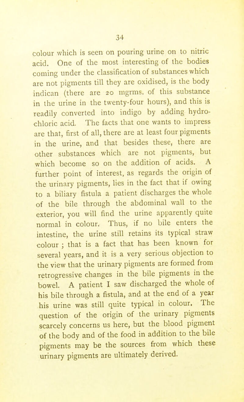 colour which is seen on pouring urine on to nitric acid. One of the most interesting of the bodies coming under the classification of substances which are not pigments till they are oxidised, is the body indican (there are 20 mgrms. of this substance in the urine in the twenty-four hours), and this is readily converted into indigo by adding hydro- chloric acid. The facts that one wants to impress are that, first of all, there are at least four pigments in the urine, and that besides these, there are other substances which are not pigments, but which become so on the addition of acids. A further point of interest, as regards the origin of the urinary pigments, lies in the fact that if owing to a biliary fistula a patient discharges the whole of the bile through the abdominal wall to the exterior, you will find the urine apparently quite normal in colour. Thus, if no bile enters the intestine, the urine still retains its typical straw colour ; that is a fact that has been known for several years, and it is a very serious objection to the view that the urinary pigments are formed from retrogressive changes in the bile pigments in the bowel. A patient I saw discharged the whole of his bile through a fistula, and at the end of a year his urine was still quite typical in colour. The question of the origin of the urinary pigments scarcely concerns us here, but the blood pigment of the body and of the food in addition to the bile pigments may be the sources from which these urinary pigments are ultimately derived.