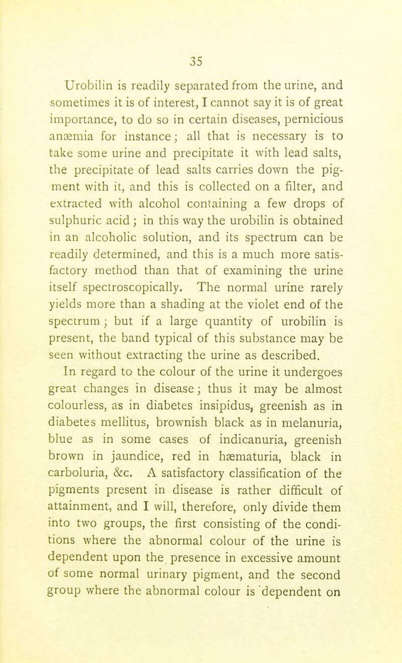 Urobilin is readily separated from the urine, and sometimes it is of interest, I cannot say it is of great importance, to do so in certain diseases, pernicious anaemia for instance; all that is necessary is to take some urine and precipitate it with lead salts, the precipitate of lead salts carries down the pig- ment with it, and this is collected on a filter, and extracted with alcohol containing a few drops of sulphuric acid ; in this way the urobilin is obtained in an alcoholic solution, and its spectrum can be readily determined, and this is a much more satis- factory method than that of examining the urine itself spectroscopically. The normal urine rarely yields more than a shading at the violet end of the spectrum ; but if a large quantity of urobilin is present, the band typical of this substance may be seen without extracting the urine as described. In regard to the colour of the urine it undergoes great changes in disease; thus it may be almost colourless, as in diabetes insipidus, greenish as in diabetes mellitus, brownish black as in melanuria, blue as in some cases of indicanuria, greenish brown in jaundice, red in haematuria, black in carboluria, &c. A satisfactory classification of the pigments present in disease is rather difficult of attainment, and I will, therefore, only divide them into two groups, the first consisting of the condi- tions where the abnormal colour of the urine is dependent upon the presence in excessive amount of some normal urinary pigment, and the second group where the abnormal colour is dependent on