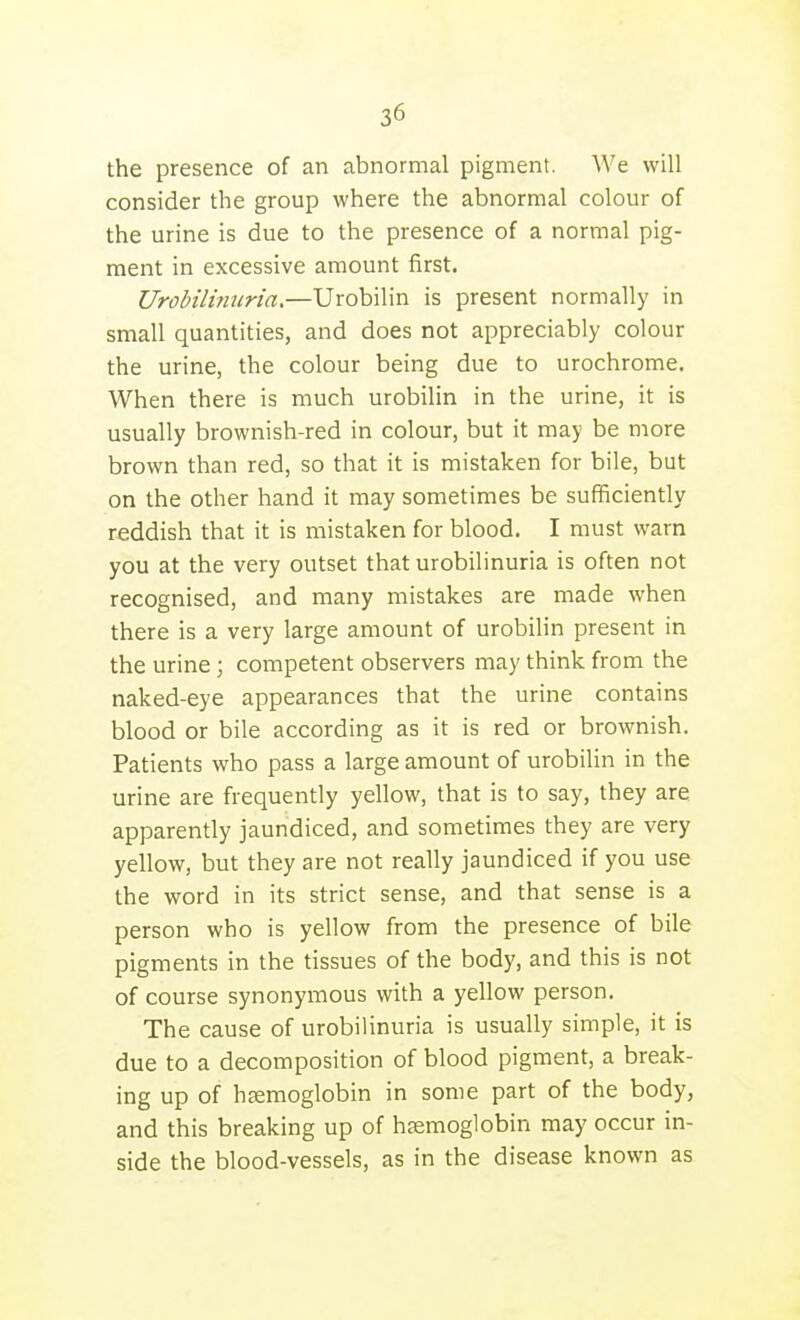 the presence of an abnormal pigment. We will consider the group where the abnormal colour of the urine is due to the presence of a normal pig- ment in excessive amount first. Urobilintiria,—Urobilin is present normally in small quantities, and does not appreciably colour the urine, the colour being due to urochrome. When there is much urobilin in the urine, it is usually brownish-red in colour, but it may be more brown than red, so that it is mistaken for bile, but on the other hand it may sometimes be sufficiently reddish that it is mistaken for blood. I must warn you at the very outset thaturobilinuria is often not recognised, and many mistakes are made when there is a very large amount of urobilin present in the urine; competent observers may think from the naked-eye appearances that the urine contains blood or bile according as it is red or brownish. Patients who pass a large amount of urobilin in the urine are frequently yellow, that is to say, they are apparently jaundiced, and sometimes they are very yellow, but they are not really jaundiced if you use the word in its strict sense, and that sense is a person who is yellow from the presence of bile pigments in the tissues of the body, and this is not of course synonymous with a yellow person. The cause of urobilinuria is usually simple, it is due to a decomposition of blood pigment, a break- ing up of haemoglobin in some part of the body, and this breaking up of haemoglobin may occur in- side the blood-vessels, as in the disease known as