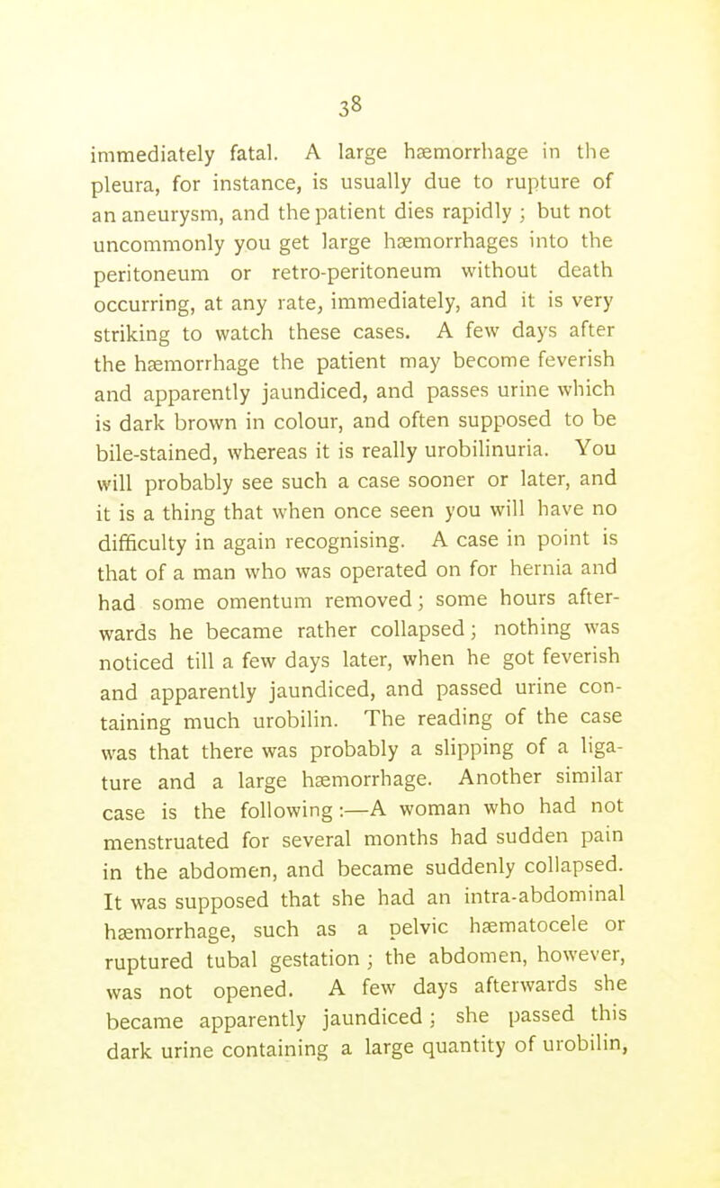 immediately fatal. A large hsemorrliage in the pleura, for instance, is usually due to rupture of an aneurysm, and the patient dies rapidly ; but not uncommonly you get large haemorrhages into the peritoneum or retro-peritoneum without death occurring, at any rate, immediately, and it is very striking to watch these cases, A few days after the haemorrhage the patient may become feverish and apparently jaundiced, and passes urine which is dark brown in colour, and often supposed to be bile-stained, whereas it is really urobilinuria. You will probably see such a case sooner or later, and it is a thing that when once seen you will have no difficulty in again recognising. A case in point is that of a man who was operated on for hernia and had some omentum removed; some hours after- wards he became rather collapsed; nothing was noticed till a few days later, when he got feverish and apparently jaundiced, and passed urine con- taining much urobilin. The reading of the case was that there was probably a slipping of a liga- ture and a large haemorrhage. Another similar case is the following:—A woman who had not menstruated for several months had sudden pain in the abdomen, and became suddenly collapsed. It was supposed that she had an intra-abdominal haemorrhage, such as a pelvic hematocele or ruptured tubal gestation ; the abdomen, however, was not opened. A few days afterwards she became apparently jaundiced; she passed this dark urine containing a large quantity of urobilin,