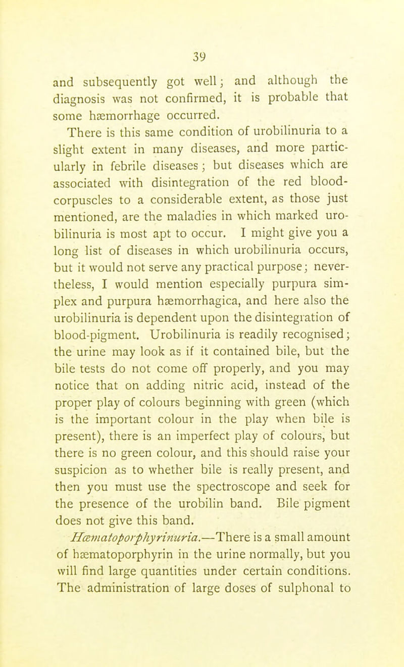 and subsequently got well; and although the diagnosis was not confirmed, it is probable that some hemorrhage occurred. There is this same condition of urobilinuria to a slight extent in many diseases, and more partic- ularly in febrile diseases; but diseases which are associated with disintegration of the red blood- corpuscles to a considerable extent, as those just mentioned, are the maladies in which marked uro- bilinuria is most apt to occur. I might give you a long list of diseases in which urobilinuria occurs, but it would not serve any practical purpose; never- theless, I would mention especially purpura sim- plex and purpura hsemorrhagica, and here also the urobilinuria is dependent upon the disintegration of blood-pigment. Urobilinuria is readily recognised; the urine may look as if it contained bile, but the bile tests do not come off properly, and you may notice that on adding nitric acid, instead of the proper play of colours beginning with green (which is the important colour in the play when bile is present), there is an imperfect play of colours, but there is no green colour, and this should raise your suspicion as to whether bile is really present, and then you must use the spectroscope and seek for the presence of the urobilin band. Bile pigment does not give this band. Hamatoporphyrinuria.—There is a small amount of hffimatoporphyrin in the urine normally, but you will find large quantities under certain conditions. The administration of large doses of sulphonal to
