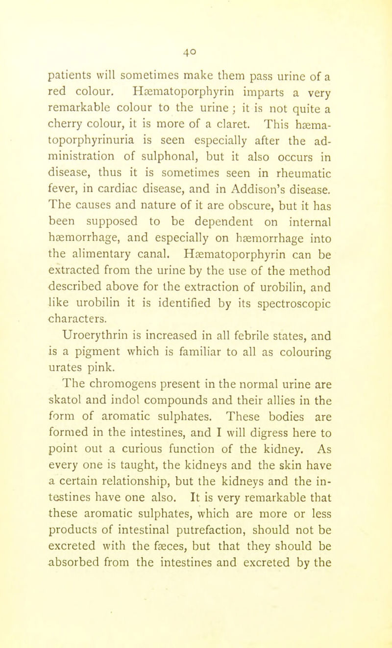 patients will sometimes make them pass urine of a red colour. Hsematoporphyrin imparts a very remarkable colour to the urine ; it is not quite a cherry colour, it is more of a claret. This hsema- toporphyrinuria is seen especially after the ad- ministration of sulphonal, but it also occurs in disease, thus it is sometimes seen in rheumatic fever, in cardiac disease, and in Addison's disease. The causes and nature of it are obscure, but it has been supposed to be dependent on internal haemorrhage, and especially on hasmorrhage into the alimentary canal. Hsematoporphyrin can be extracted from the urine by the use of the method described above for the extraction of urobilin, and like urobilin it is identified by its spectroscopic characters. Uroerythrin is increased in all febrile states, and is a pigment which is familiar to all as colouring urates pink. The chromogens present in the normal urine are skatol and indol compounds and their allies in the form of aromatic sulphates. These bodies are formed in the intestines, and I will digress here to point out a curious function of the kidney. As every one is taught, the kidneys and the skin have a certain relationship, but the kidneys and the in- testines have one also. It is very remarkable that these aromatic sulphates, which are more or less products of intestinal putrefaction, should not be excreted with the faeces, but that they should be absorbed from the intestines and excreted by the