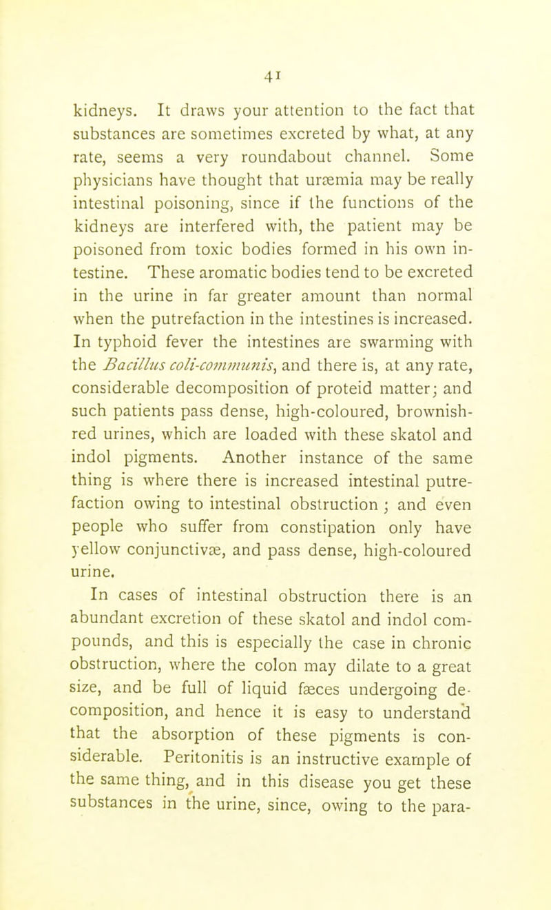 kidneys. It draws your attention to the fact that substances are sometimes excreted by what, at any rate, seems a very roundabout channel. Some physicians have thought that ursemia may be really intestinal poisoning, since if the functions of the kidneys are interfered with, the patient may be poisoned from toxic bodies formed in his own in- testine. These aromatic bodies tend to be excreted in the urine in far greater amount than normal when the putrefaction in the intestines is increased. In typhoid fever the intestines are swarming with the Bacillus coli-communis, and there is, at any rate, considerable decomposition of proteid matter; and such patients pass dense, high-coloured, brownish- red urines, which are loaded with these skatol and indol pigments. Another instance of the same thing is where there is increased intestinal putre- faction owing to intestinal obstruction; and even people who suffer from constipation only have yellow conjunctivae, and pass dense, high-coloured urine. In cases of intestinal obstruction there is an abundant excretion of these skatol and indol com- pounds, and this is especially the case in chronic obstruction, where the colon may dilate to a great size, and be full of liquid faeces undergoing de- composition, and hence it is easy to understand that the absorption of these pigments is con- siderable. Peritonitis is an instructive example of the same thing, and in this disease you get these substances in the urine, since, owing to the para-