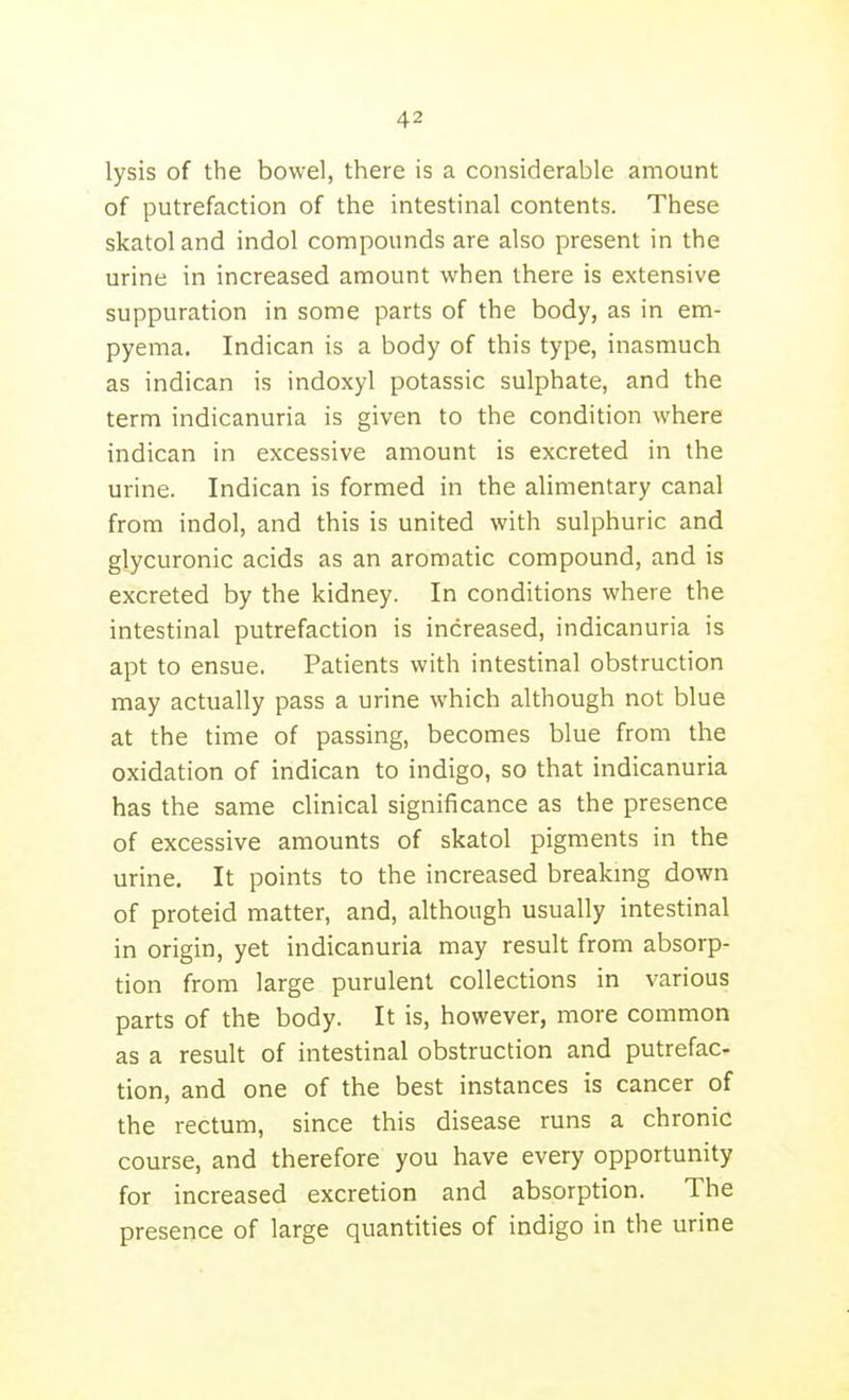 lysis of the bowel, there is a considerable amount of putrefaction of the intestinal contents. These skatol and indol compounds are also present in the urine in increased amount when there is extensive suppuration in some parts of the body, as in em- pyema, Indican is a body of this type, inasmuch as indican is indoxyl potassic sulphate, and the term indicanuria is given to the condition where indican in excessive amount is excreted in the urine. Indican is formed in the alimentary canal from indol, and this is united with sulphuric and glycuronic acids as an aromatic compound, and is excreted by the kidney. In conditions where the intestinal putrefaction is increased, indicanuria is apt to ensue. Patients with intestinal obstruction may actually pass a urine which although not blue at the time of passing, becomes blue from the oxidation of indican to indigo, so that indicanuria has the same clinical significance as the presence of excessive amounts of skatol pigments in the urine. It points to the increased breakmg down of proteid matter, and, although usually intestinal in origin, yet indicanuria may result from absorp- tion from large purulent collections in various parts of the body. It is, however, more common as a result of intestinal obstruction and putrefac- tion, and one of the best instances is cancer of the rectum, since this disease runs a chronic course, and therefore you have every opportunity for increased excretion and absorption. The presence of large quantities of indigo in the urine