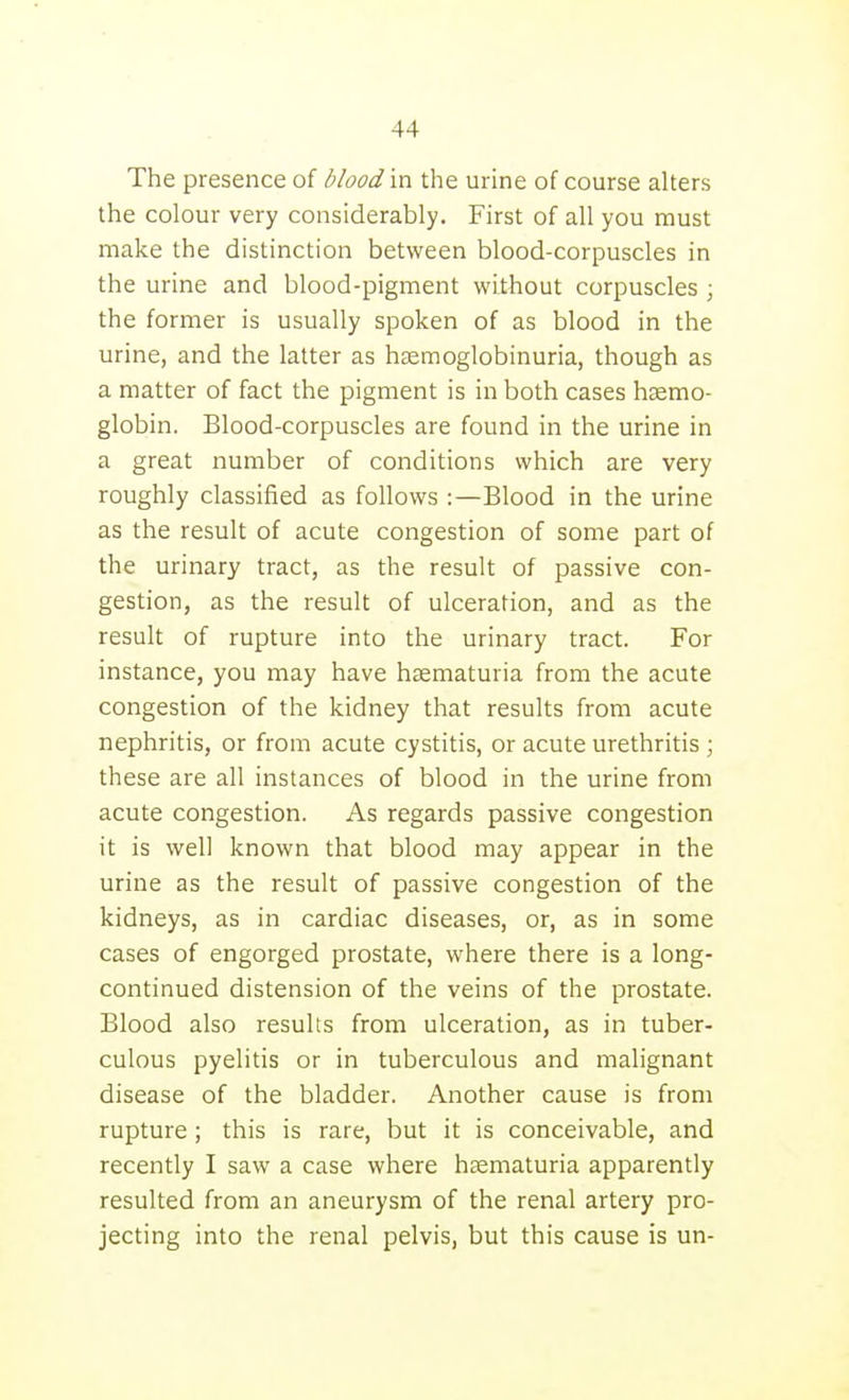 The presence of blood m the urine of course alters the colour very considerably. First of all you must make the distinction between blood-corpuscles in the urine and blood-pigment wilhout corpuscles; the former is usually spoken of as blood in the urine, and the latter as hsemoglobinuria, though as a matter of fact the pigment is in both cases haemo- globin. Blood-corpuscles are found in the urine in a great number of conditions which are very roughly classified as follows :—Blood in the urine as the result of acute congestion of some part of the urinary tract, as the result of passive con- gestion, as the result of ulceration, and as the result of rupture into the urinary tract. For instance, you may have hsematuria from the acute congestion of the kidney that results from acute nephritis, or from acute cystitis, or acute urethritis ; these are all instances of blood in the urine from acute congestion. As regards passive congestion it is well known that blood may appear in the urine as the result of passive congestion of the kidneys, as in cardiac diseases, or, as in some cases of engorged prostate, where there is a long- continued distension of the veins of the prostate. Blood also results from ulceration, as in tuber- culous pyelitis or in tuberculous and malignant disease of the bladder. Another cause is from rupture; this is rare, but it is conceivable, and recently I saw a case where hsematuria apparently resulted from an aneurysm of the renal artery pro- jecting into the renal pelvis, but this cause is un-