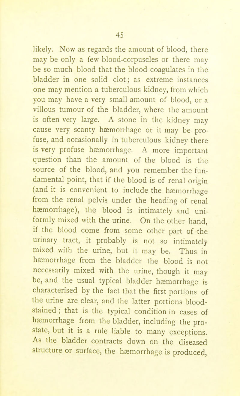 likely. Now as regards the amount of blood, there may be only a few blood-corpuscles or there may be so much blood that the blood coagulates in the bladder in one solid clot; as extreme instances one may mention a tuberculous kidney, from which you may have a very small amount of blood, or a villous tumour of the bladder, where the amount is often very large. A stone in the kidney may cause very scanty haemorrhage or it may be pro- fuse, and occasionally in tuberculous kidney there is very profuse haemorrhage. A more important question than the amount of the blood is the source of the blood, and you remember the fun- damental point, that if the blood is of renal origin (and it is convenient to include the hjemorrhage from the renal pelvis under the heading of renal haemorrhage), the blood is intimately and uni- formly mixed with the urine. On the other hand, if the blood come from some other part of the urinary tract, it probably is not so intimately mixed with the urine, but it may be. Thus in hemorrhage from the bladder the blood is not necessarily mixed with the urine, though it may be, and the usual typical bladder hsemorrhage is characterised by the fact that the first portions of the urine are clear, and the latter portions blood- stained ; that is the typical condition in cases of hsemorrhage from the bladder, including the pro- state, but it is a rule liable to many exceptions. As the bladder contracts down on the diseased structure or surface, the haemorrhage is produced,