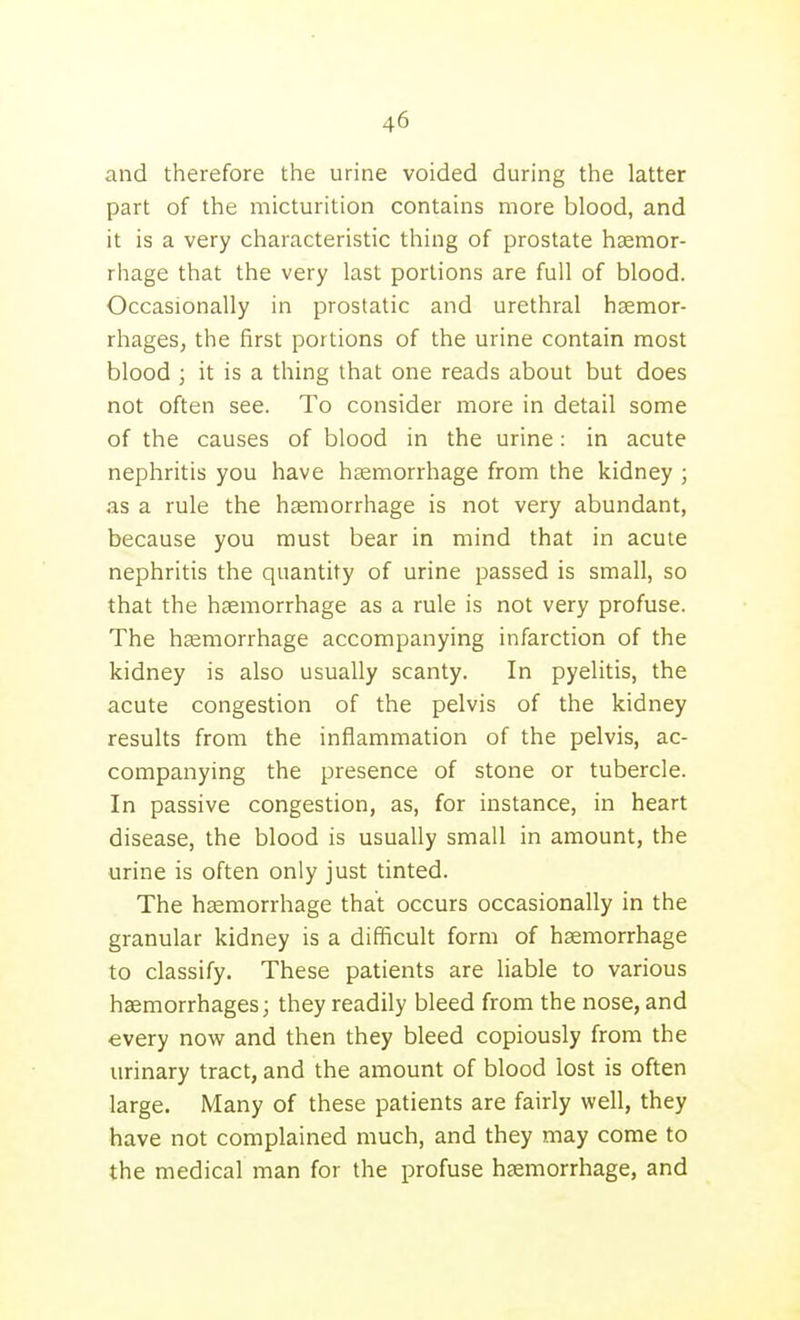 and therefore the urine voided during the latter part of the micturition contains more blood, and it is a very characteristic thing of prostate haemor- rhage that the very last portions are full of blood. Occasionally in prostatic and urethral haemor- rhages, the first portions of the urine contain most blood ; it is a thing that one reads about but does not often see. To consider more in detail some of the causes of blood in the urine: in acute nephritis you have haemorrhage from the kidney ; as a rule the haemorrhage is not very abundant, because you must bear in mind that in acute nephritis the quantity of urine passed is small, so that the hsemorrhage as a rule is not very profuse. The heemorrhage accompanying infarction of the kidney is also usually scanty. In pyelitis, the acute congestion of the pelvis of the kidney results from the inflammation of the pelvis, ac- companying the presence of stone or tubercle. In passive congestion, as, for instance, in heart disease, the blood is usually small in amount, the urine is often only just tinted. The hsemorrhage that occurs occasionally in the granular kidney is a difficult form of hsemorrhage to classify. These patients are liable to various haemorrhages; they readily bleed from the nose, and every now and then they bleed copiously from the urinary tract, and the amount of blood lost is often large. Many of these patients are fairly well, they have not complained much, and they may come to the medical man for the profuse hfemorrhage, and