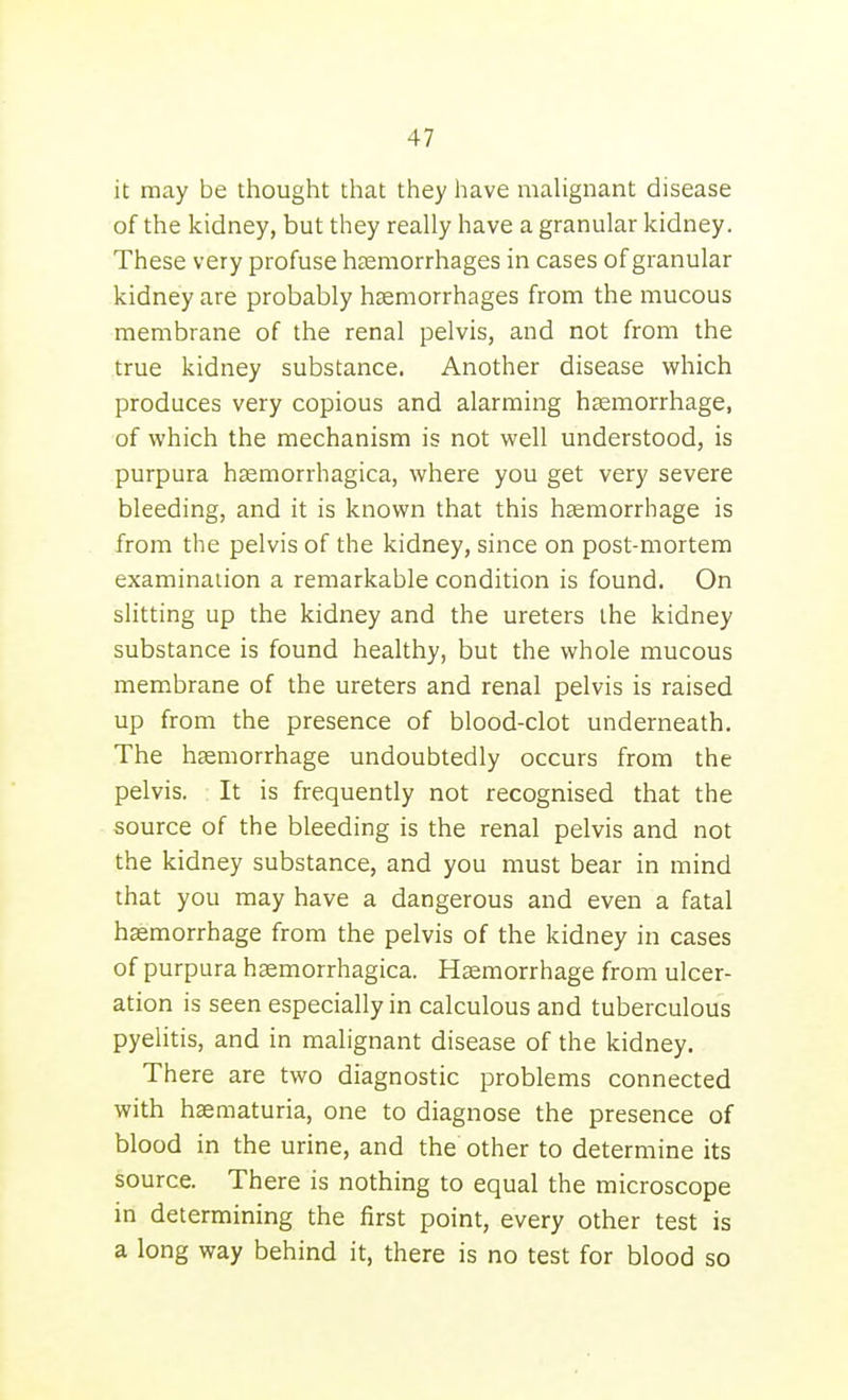 it may be thought that they have maUgnant disease of the kidney, but they really have a granular kidney. These very profuse haemorrhages in cases of granular kidney are probably hemorrhages from the mucous membrane of the renal pelvis, and not from the true kidney substance. Another disease which produces very copious and alarming haemorrhage, of which the mechanism is not well understood, is purpura hsemorrhagica, where you get very severe bleeding, and it is known that this haemorrhage is from the pelvis of the kidney, since on post-mortem examination a remarkable condition is found. On slitting up the kidney and the ureters the kidney substance is found healthy, but the whole mucous membrane of the ureters and renal pelvis is raised up from the presence of blood-clot underneath. The haemorrhage undoubtedly occurs from the pelvis. It is frequently not recognised that the source of the bleeding is the renal pelvis and not the kidney substance, and you must bear in mind that you may have a dangerous and even a fatal haemorrhage from the pelvis of the kidney in cases of purpura haemorrhagica. Haemorrhage from ulcer- ation is seen especially in calculous and tuberculous pyelitis, and in malignant disease of the kidney. There are two diagnostic problems connected with hsematuria, one to diagnose the presence of blood in the urine, and the other to determine its source. There is nothing to equal the microscope in determining the first point, every other test is a long way behind it, there is no test for blood so