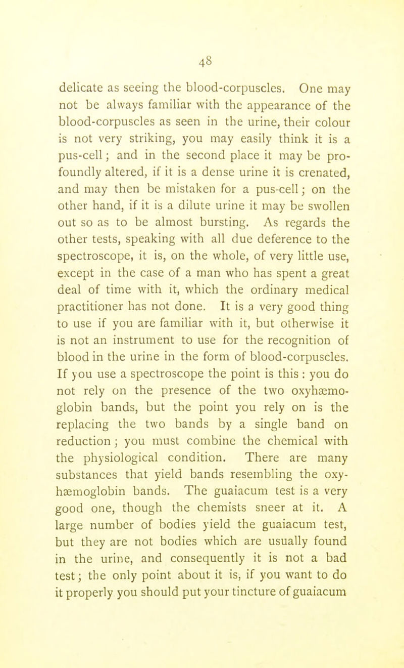 delicate as seeing the blood-corpuscles. One may not be always familiar with the appearance of the blood-corpuscles as seen in the urine, their colour is not very striking, you may easily think it is a pus-cell; and in the second place it may be pro- foundly altered, if it is a dense urine it is crenated, and may then be mistaken for a pus-cell; on the other hand, if it is a dilute urine it may be swollen out so as to be almost bursting. As regards the other tests, speaking with all due deference to the spectroscope, it is, on the whole, of very little use, except in the case of a man who has spent a great deal of time with it, which the ordinary medical practitioner has not done. It is a very good thing to use if you are familiar with it, but otherwise it is not an instrument to use for the recognition of blood in the urine in the form of blood-corpuscles. If you use a spectroscope the point is this : you do not rely on the presence of the two oxyhsemo- globin bands, but the point you rely on is the replacing the two bands by a single band on reduction; you must combine the chemical with the physiological condition. There are many substances that yield bands resembling the oxy- hsemoglobin bands. The guaiacum test is a very good one, though the chemists sneer at it. A large number of bodies yield the guaiacum test, but they are not bodies which are usually found in the urine, and consequently it is not a bad test; the only point about it is, if you w^ant to do it properly you should put your tincture of guaiacum