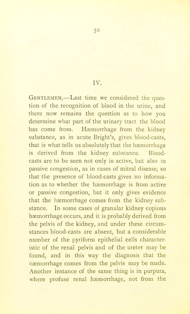 5° IV. Gentlemen,—Last time we considered the ques- tion of the recognition of blood in the urine, and there now remains the question as to how you determine what part of the urinary tract the blood has come from. Haemorrhage from the kidney substance, as in acute Bright's, gives blood-casts, that is what tells us absolutely that the haemorrhage is derived from the kidney substance. Blood- casts are to be seen not only in active, but also in passive congestion, as in cases of mitral disease, so that the presence of blood-casts gives no informa- tion as to whether the haemorrhage is from active or passive congestion, but it only gives evidence that the haemorrhage comes from the kidney sub- stance. In some cases of granular kidney copious haemorrhage occurs, and it is probably derived from the pelvis of the kidney, and under these circum- stances blood-casts are absent, but a considerable number of the pyriform epithelial cells character- istic of the renal pelvis and of the ureter may be found, and in this way the diagnosis that the haemorrhage comes from the pelvis may be made. Another instance of the same thing is in purpura, where profuse renal haemorrhage, not from the