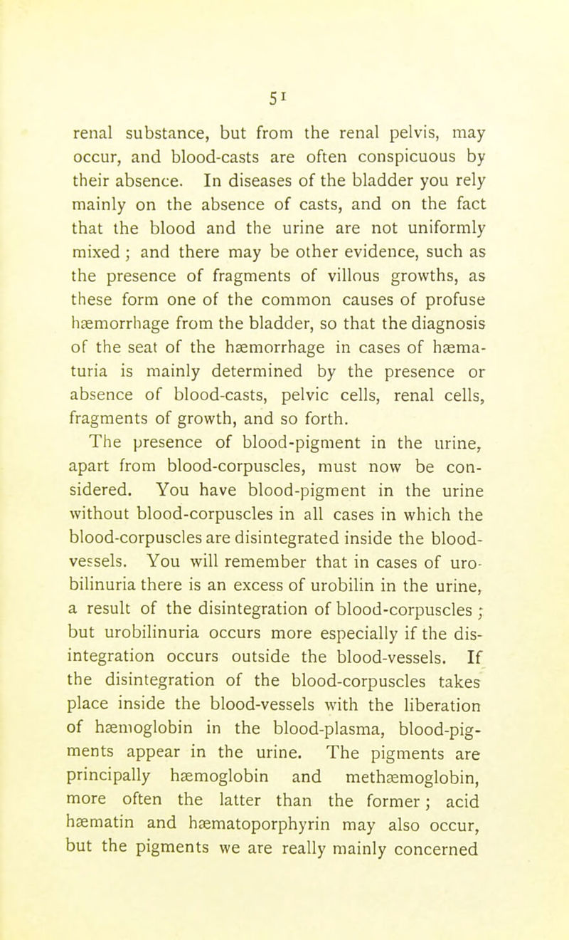 renal substance, but from the renal pelvis, may occur, and blood-casts are often conspicuous by their absence. In diseases of the bladder you rely mainly on the absence of casts, and on the fact that the blood and the urine are not uniformly mixed ; and there may be other evidence, such as the presence of fragments of villous growths, as these form one of the common causes of profuse haemorrhage from the bladder, so that the diagnosis of the seat of the haemorrhage in cases of hasma- turia is mainly determined by the presence or absence of blood-casts, pelvic cells, renal cells, fragments of growth, and so forth. The presence of blood-pigment in the urine, apart from blood-corpuscles, must now be con- sidered. You have blood-pigment in the urine without blood-corpuscles in all cases in which the blood-corpuscles are disintegrated inside the blood- vessels. You will remember that in cases of uro- bilinuria there is an excess of urobilin in the urine, a result of the disintegration of blood-corpuscles ; but urobilinuria occurs more especially if the dis- integration occurs outside the blood-vessels. If the disintegration of the blood-corpuscles takes place inside the blood-vessels with the liberation of haemoglobin in the blood-plasma, blood-pig- ments appear in the urine. The pigments are principally haemoglobin and methjemoglobin, more often the latter than the former; acid haematin and haematoporphyrin may also occur, but the pigments we are really mainly concerned