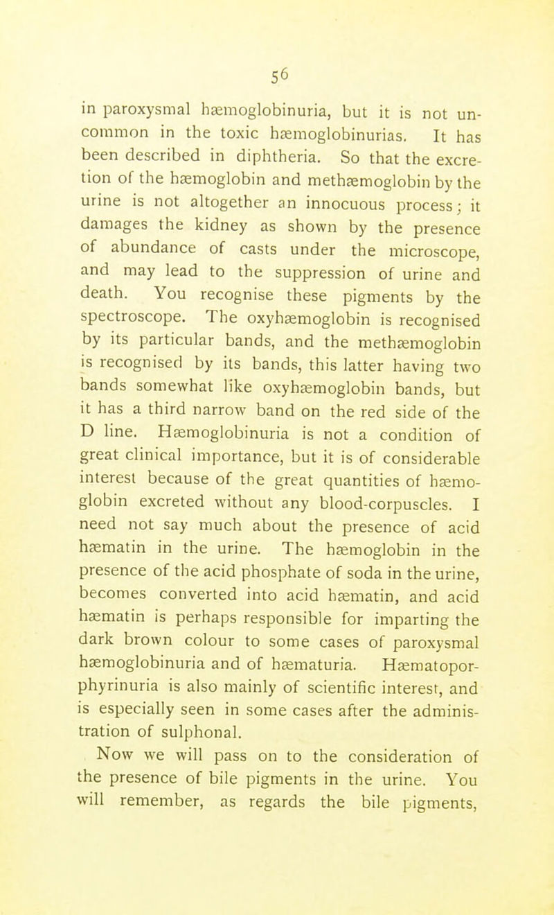 in paroxysmal hemoglobinuria, but it is not un- common in the toxic hsemoglobinurias. It has been described in diphtheria. So that the excre- tion of the haemoglobin and methaemoglobin by the urine is not altogether an innocuous process; it damages the kidney as shown by the presence of abundance of casts under the microscope, and may lead to the suppression of urine and death. You recognise these pigments by the spectroscope. The oxyh£emoglobin is recognised by its particular bands, and the methfemoglobin is recognised by its bands, this latter having two bands somewhat like oxyhtemoglobin bands, but it has a third narrow band on the red side of the D line. Hccmoglobinuria is not a condition of great clinical importance, but it is of considerable interest because of the great quantities of hsemo- globin excreted without any blood-corpuscles. I need not say much about the presence of acid htematin in the urine. The haemoglobin in the presence of the acid phosphate of soda in the urine, becomes converted into acid hsematin, and acid haematin is perhaps responsible for imparting the dark brown colour to some cases of paroxysmal haemoglobinuria and of hjematuria. Hjematopor- phyrinuria is also mainly of scientific interest, and is especially seen in some cases after the adminis- tration of sulphonal. Now we will pass on to the consideration of the presence of bile pigments in the urine. You will remember, as regards the bile pigments,