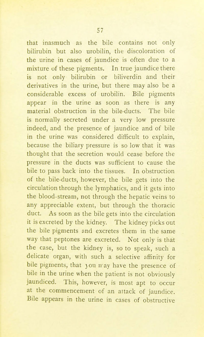that inasmuch as the bile contains not only bilirubin but also urobilin, the discoloration of the urine in cases of jaundice is often due to a mixture of these pigments. In true jaundice there is not only bilirubin or biliverdin and their derivatives in the urine, but there may also be a considerable excess of urobilin. Bile pigments appear in the urine as soon as there is any material obstruction in the bile-ducts. The bile is normally secreted under a very low pressure indeed, and the presence of jaundice and of bile in the urine was considered difficult to explain, because the biliary pressure is so low that it was thought that the secretion would cease before the pressure in the ducts was sufficient to cause the bile to pass back into the tissues. In obstruction of the bile-ducts, however, the bile gets into the circulation through the lymphatics, and it gets into the blood-stream, not through the hepatic veins to any appreciable extent, but through the thoracic duct. As soon as the bile gets into the circulation it is excreted by the kidney. The kidney picks out the bile pigments and excretes them in the same way that peptones are excreted. Not only is that the case, but the kidney is, so to speak, such a delicate organ, with such a selective affinity for bile pigments, that }ou n ay have the presence of bile in the urine when the patient is not obviously jaundiced. This, however, is most apt to occur at the commencement of an attack of jaundice. Bile appears in the urine in cases of obstructive