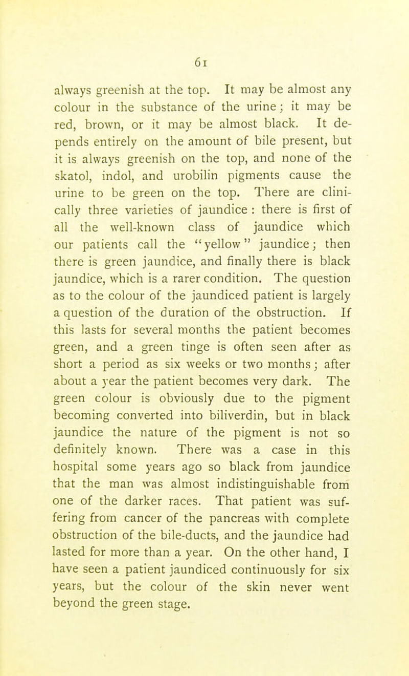 always greenish at the top. It may be almost any colour in the substance of the urine; it may be red, brown, or it may be almost black. It de- pends entirely on the amount of bile present, but it is always greenish on the top, and none of the skatol, indol, and urobihn pigments cause the urine to be green on the top. There are clini- cally three varieties of jaundice : there is first of all the well-known class of jaundice which our patients call the yellow jaundice; then there is green jaundice, and finally there is black jaundice, which is a rarer condition. The question as to the colour of the jaundiced patient is largely a question of the duration of the obstruction. If this lasts for several months the patient becomes green, and a green tinge is often seen after as short a period as six weeks or two months; after about a year the patient becomes very dark. The green colour is obviously due to the pigment becoming converted into biliverdin, but in black jaundice the nature of the pigment is not so definitely known. There was a case in this hospital some years ago so black from jaundice that the man was almost indistinguishable from one of the darker races. That patient was suf- fering from cancer of the pancreas with complete obstruction of the bile-ducts, and the jaundice had lasted for more than a year. On the other hand, I have seen a patient jaundiced continuously for six years, but the colour of the skin never went beyond the green stage.