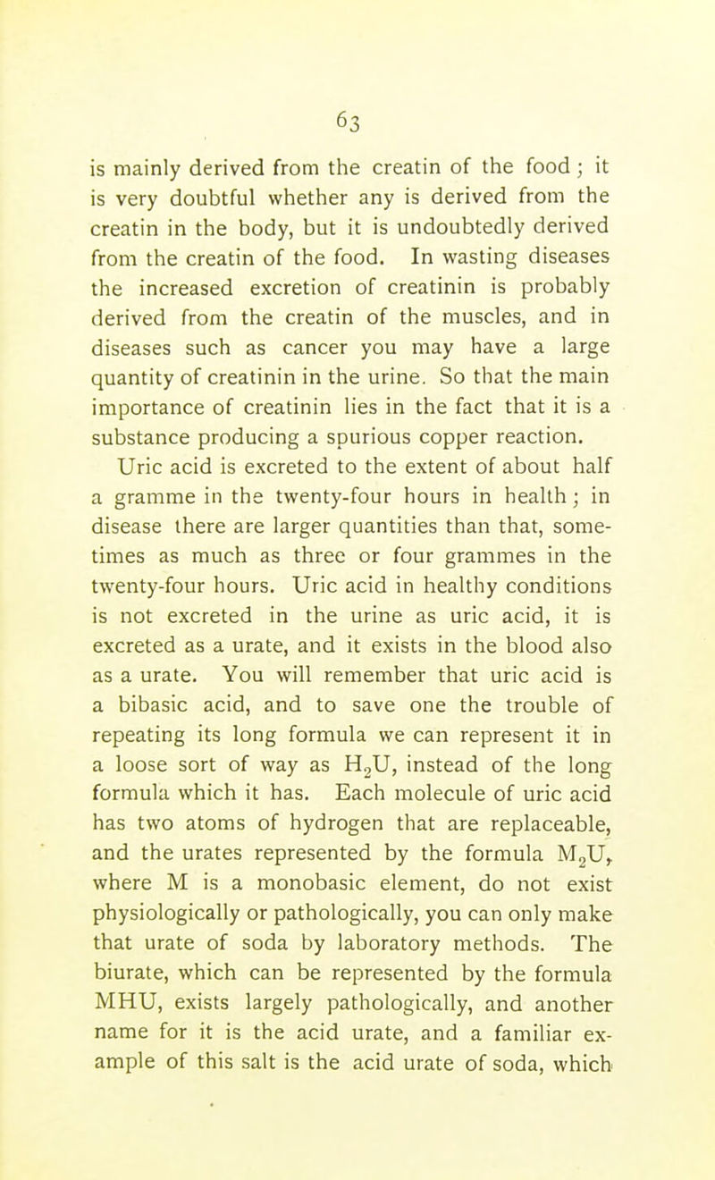 is mainly derived from the creatin of the food ; it is very doubtful whether any is derived from the creatin in the body, but it is undoubtedly derived from the creatin of the food. In wasting diseases the increased excretion of creatinin is probably derived from the creatin of the muscles, and in diseases such as cancer you may have a large quantity of creatinin in the urine. So that the main importance of creatinin lies in the fact that it is a substance producing a spurious copper reaction. Uric acid is excreted to the extent of about half a gramme in the twenty-four hours in health; in disease there are larger quantities than that, some- times as much as three or four grammes in the twenty-four hours. Uric acid in healthy conditions is not excreted in the urine as uric acid, it is excreted as a urate, and it exists in the blood also as a urate. You will remember that uric acid is a bibasic acid, and to save one the trouble of repeating its long formula we can represent it in a loose sort of way as HgU, instead of the long formula which it has. Each molecule of uric acid has two atoms of hydrogen that are replaceable, and the urates represented by the formula MgU^ where M is a monobasic element, do not exist physiologically or pathologically, you can only make that urate of soda by laboratory methods. The biurate, which can be represented by the formula MHU, exists largely pathologically, and another name for it is the acid urate, and a familiar ex- ample of this salt is the acid urate of soda, which