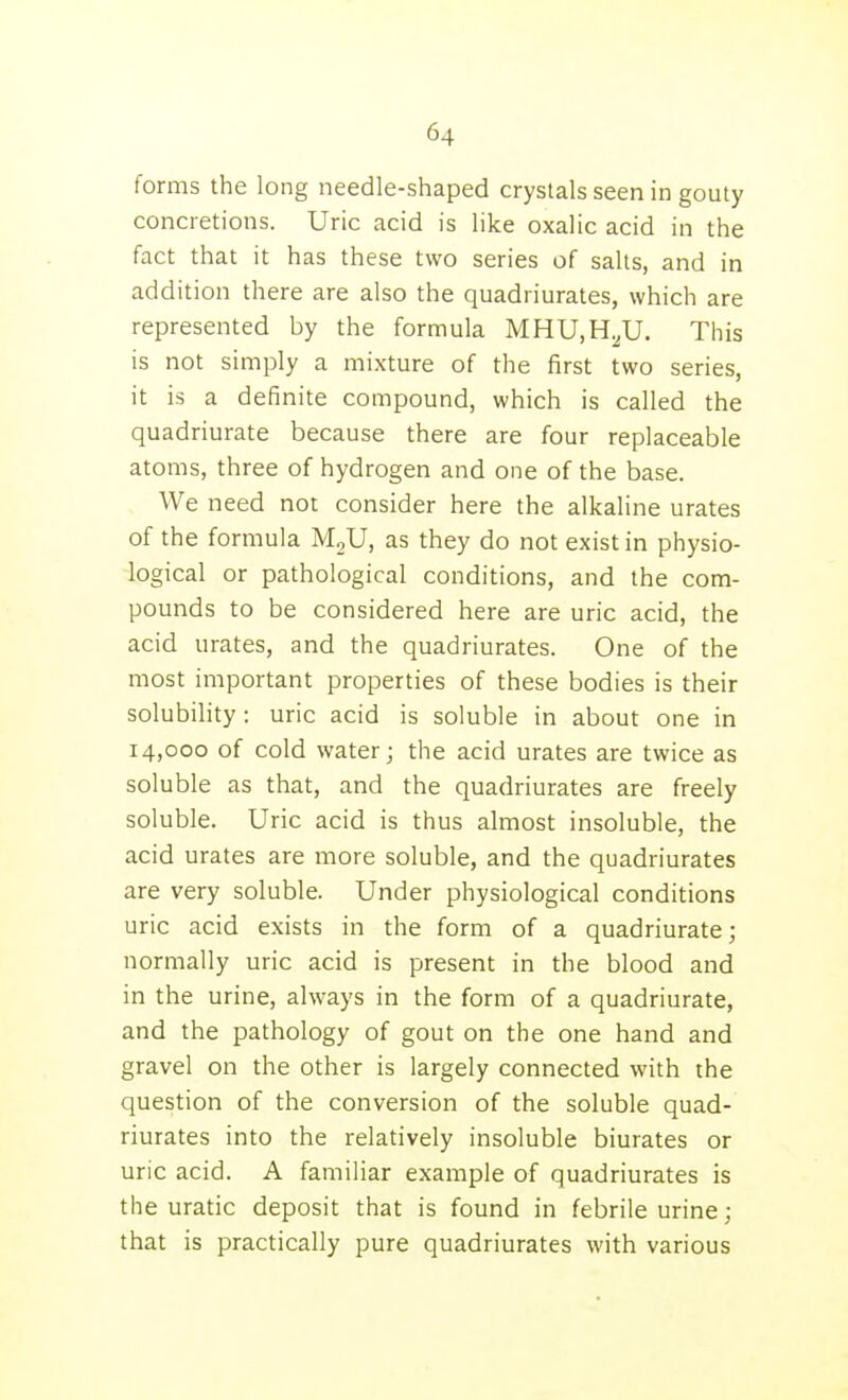 forms the long needle-shaped crystals seen in gouty concretions. Uric acid is like oxalic acid in the fact that it has these two series of salts, and in addition there are also the quadriurates, which are represented by the formula MHU.H^U. This is not simply a mixture of the first two series, it is a definite compound, which is called the quadriurate because there are four replaceable atoms, three of hydrogen and one of the base. We need not consider here the alkaline urates of the formula MjU, as they do not exist in physio- logical or pathological conditions, and the com- pounds to be considered here are uric acid, the acid urates, and the quadriurates. One of the most important properties of these bodies is their solubility: uric acid is soluble in about one in 14,000 of cold water; the acid urates are twice as soluble as that, and the quadriurates are freely soluble. Uric acid is thus almost insoluble, the acid urates are more soluble, and the quadriurates are very soluble. Under physiological conditions uric acid exists in the form of a quadriurate; normally uric acid is present in the blood and in the urine, always in the form of a quadriurate, and the pathology of gout on the one hand and gravel on the other is largely connected with the question of the conversion of the soluble quad- riurates into the relatively insoluble biurates or uric acid. A familiar example of quadriurates is the uratic deposit that is found in febrile urine; that is practically pure quadriurates with various