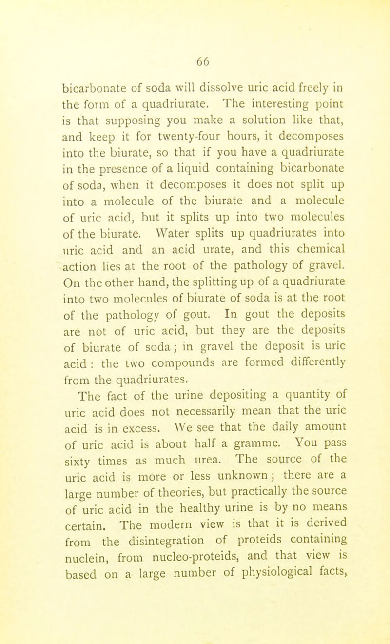 bicarbonate of soda will dissolve uric acid freely in the form of a quadriurate. The interesting point is that supposing you make a solution like that, and keep it for twenty-four hours, it decomposes into the biurate, so that if you have a quadriurate in the presence of a liquid containing bicarbonate of soda, when it decomposes it does not split up into a molecule of the biurate and a molecule of uric acid, but it splits up into two molecules of the biurate. Water splits up quadriurates into uric acid and an acid urate, and this chemical action lies at the root of the pathology of gravel. On the other hand, the splitting up of a quadriurate into two molecules of biurate of soda is at the root of the pathology of gout. In gout the deposits are not of uric acid, but they are the deposits of biurate of soda; in gravel the deposit is uric acid : the two compounds are formed differently from the quadriurates. The fact of the urine depositing a quantity of uric acid does not necessarily mean that the uric acid is in excess. We see that the daily amount of uric acid is about half a gramme. You pass sixty times as much urea. The source of the uric acid is more or less unknown; there are a large number of theories, but practically the source of uric acid in the healthy urine is by no means certain. The modern view is that it is derived from the disintegration of proteids containing nuclein, from nucleo-proteids, and that view is based on a large number of physiological facts,