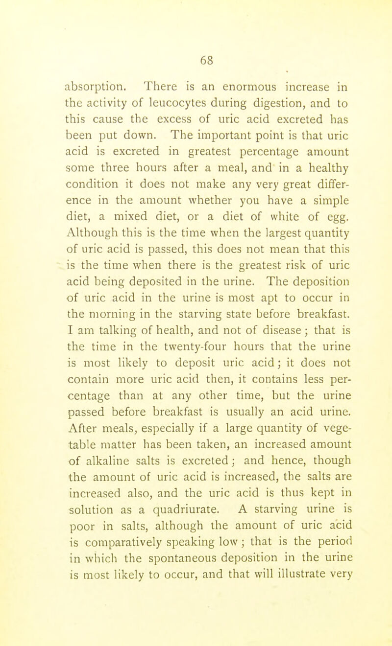 absorption. There is an enormous increase in the activity of leucocytes during digestion, and to this cause the excess of uric acid excreted has been put down. The important point is that uric acid is excreted in greatest percentage amount some three hours after a meal, and in a healthy condition it does not make any very great differ- ence in the amount vi'hether you have a simple diet, a mixed diet, or a diet of white of egg. Although this is the time when the largest quantity of uric acid is passed, this does not mean that this is the time when there is the greatest risk of uric acid being deposited in the urine. The deposition of uric acid in the urine is most apt to occur in the morning in the starving state before breakfast. I am talking of health, and not of disease; that is the time in the twenty-four hours that the urine is most likely to deposit uric acid; it does not contain more uric acid then, it contains less per- centage than at any other time, but the urine passed before breakfast is usually an acid urine. After meals, especially if a large quantity of vege- table matter has been taken, an increased amount of alkaline salts is excreted; and hence, though the amount of uric acid is increased, the salts are increased also, and the uric acid is thus kept in solution as a quadriurate. A starving urine is poor in salts, although the amount of uric acid is comparatively speaking low; that is the period in which the spontaneous deposition in the urine is most likely to occur, and that will illustrate very