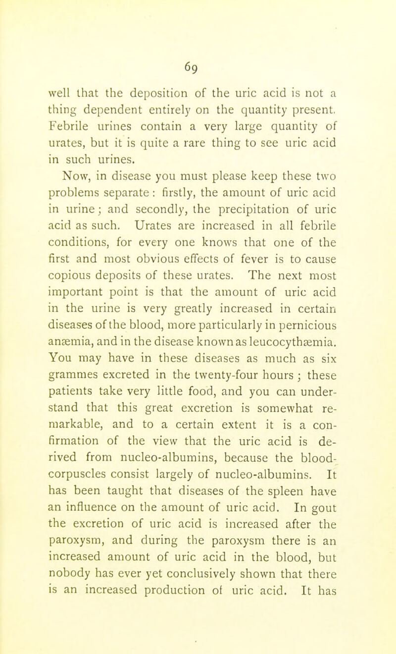 well that the deposition of the uric acid is not a thing dependent entirely on the quantity present. Febrile urines contain a very large quantity of urates, but it is quite a rare thing to see uric acid in such urines. Now, in disease you must please keep these two problems separate: firstly, the amount of uric acid in urine; and secondly, the precipitation of uric acid as such. Urates are increased in all febrile conditions, for every one knows that one of the first and most obvious effects of fever is to cause copious deposits of these urates. The next most important point is that the amount of uric acid in the urine is very greatly increased in certain diseases of the blood, more particularly in pernicious anaemia, and in the disease known as leucocythsemia. You may have in these diseases as much as six grammes excreted in the twenty-four hours ; these patients take very little food, and you can under- stand that this great excretion is somewhat re- markable, and to a certain extent it is a con- firmation of the view that the uric acid is de- rived from nucleo-albumins, because the blood- corpuscles consist largely of nucleo-albumins. It has been taught that diseases of the spleen have an influence on the amount of uric acid. In gout the excretion of uric acid is increased after the paroxysm, and during the paroxysm there is an increased amount of uric acid in the blood, but nobody has ever yet conclusively shown that there is an increased production ot uric acid. It has