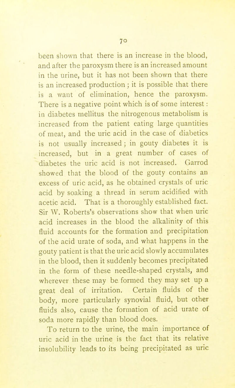7° been shown that there is an increase in the blood, and after the paroxysm there is an increased amount in the urine, but it has not been shown that there is an increased production ; it is possible that there is a want of elimination, hence the paroxysm. There is a negative point which is of some interest: in diabetes mellitus the nitrogenous metabolism is increased from the patient eating large quantities of meat, and the uric acid in the case of diabetics is not usually increased ; in gouty diabetes it is increased, but in a great number of cases of diabetes the uric acid is not increased. Garrod showed that the blood of the gouty contains an excess of uric acid, as he obtained crystals of uric acid by soaking a thread in serum acidified with acetic acid. That is a thoroughly established fact. Sir W. Roberts's observations show that when uric acid increases in the blood the alkalinity of this fluid accounts for the formation and precipitation of the acid urate of soda, and what happens in the gouty patient is that the uric acid slowly accumulates in the blood, then it suddenly becomes precipitated in the form of these needle-shaped crystals, and wherever these may be formed they may set up a great deal of irritation. Certain fluids of the body, more particularly synovial fluid, but other fluids also, cause the formation of acid urate of soda more rapidly than blood does. To return to the urine, the main importance of uric acid in the urine is the fact that its relative insolubility leads to its being precipitated as uric