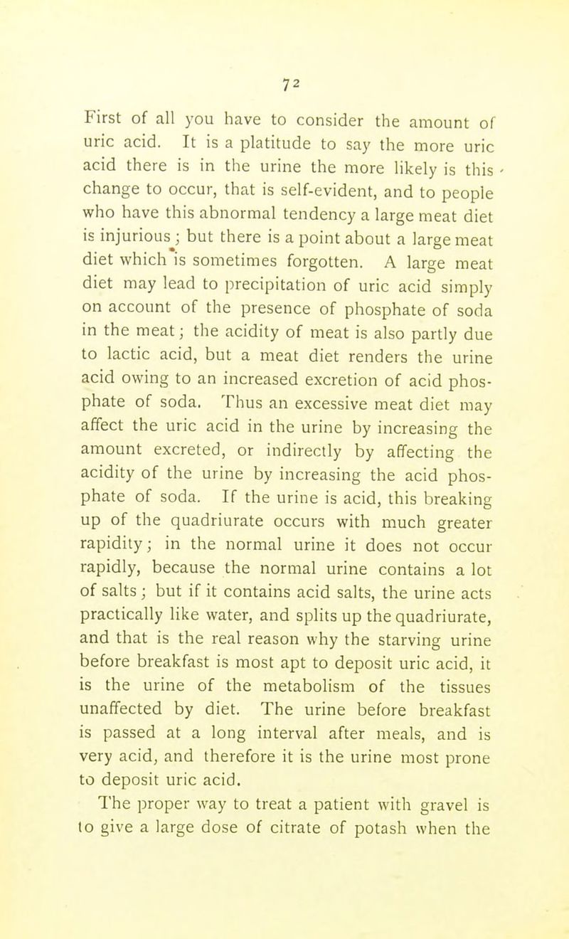 First of all you have to consider the amount of uric acid. It is a platitude to say the more uric acid there is in the urine the more likely is this change to occur, that is self-evident, and to people who have this abnormal tendency a large meat diet is injuriousj but there is a point about a large meat diet which is sometimes forgotten. A large meat diet may lead to precipitation of uric acid simply on account of the presence of phosphate of soda in the meat; the acidity of meat is also partly due to lactic acid, but a meat diet renders the urine acid owing to an increased excretion of acid phos- phate of soda. Thus an excessive meat diet may affect the uric acid in the urine by increasing the amount excreted, or indirectly by affecting the acidity of the urine by increasing the acid phos- phate of soda. If the urine is acid, this breaking up of the quadriurate occurs with much greater rapidity; in the normal urine it does not occur rapidly, because the normal urine contains a lot of salts ; but if it contains acid salts, the urine acts practically like water, and splits up the quadriurate, and that is the real reason why the starving urine before breakfast is most apt to deposit uric acid, it is the urine of the metabolism of the tissues unaffected by diet. The urine before breakfast is passed at a long interval after meals, and is very acid, and therefore it is the urine most prone to deposit uric acid. The proper way to treat a patient with gravel is to give a large dose of citrate of potash when the