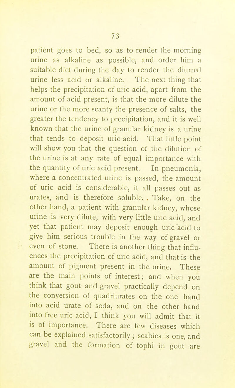 patient goes to bed, so as to render the morning urine as alkaline as possible, and order him a suitable diet during the day to render the diurnal urine less acid or alkaline. The next thing that helps the precipitation of uric acid, apart from the amount of acid present, is that the more dilute the urine or the more scanty the presence of salts, the greater the tendency to precipitation, and it is well known that the urine of granular kidney is a urine that tends to deposit uric acid. That little point will show you that the question of the dilution of the urine is at any rate of equal importance with the quantity of uric acid present. In pneumonia, where a concentrated urine is passed, the amount of uric acid is considerable, it all passes out as urates, and is therefore soluble. . Take, on the other hand, a patient with granular kidney, whose urine is very dilute, with very little uric acid, and yet that patient may deposit enough uric acid to give him serious trouble in the way of gravel or even of stone. There is another thing that influ- ences the precipitation of uric acid, and that is the amount of pigment present in the urine. These are the main points of interest; and when you think that gout and gravel practically depend on the conversion of quadriurates on the one hand into acid urate of soda, and on the other hand into free uric acid, I think you will admit that it is of importance. There are few diseases which can be explained satisfactorily; scabies is one, and gravel and the formation of tophi in gout are