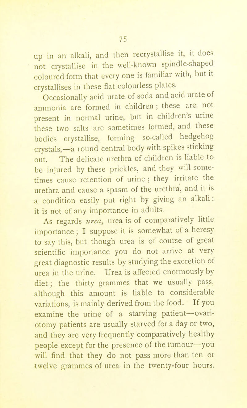 up in an alkali, and then recrystallise it, it does not crystallise in the well-known spindle-shaped coloured form that every one is familiar with, but it crystallises in these flat colourless plates. Occasionally acid urate of soda and acid urate of ammonia are formed in children ; these are not present in normal urine, but in children's urine these two salts are sometimes formed, and these bodies crystallise, forming so-called hedgehog crystals,—a round central body with spikes sticking out. The delicate urethra of children is liable to be injured by these prickles, and they will some- times cause retention of urine ; they irritate the urethra and cause a spasm of the urethra, and it is a condition easily put right by giving an alkali: it is not of any importance in adults. As regards urea, urea is of comparatively little importance ; I suppose it is somewhat of a heresy to say this, but though urea is of course of great scientific importance you do not arrive at very great diagnostic results by studying the excretion of urea in the urine. Urea is affected enormously by diet; the thirty grammes that we usually pass, although this amount is liable to considerable variations, is mainly derived from the food. If you examine the urine of a starving patient—ovari- otomy patients are usually starved for a day or two, and they are very frequently comparatively healthy people except for the presence of the tumour—you will find that they do not pass more than ten or twelve grammes of urea in the twenty-four hours.