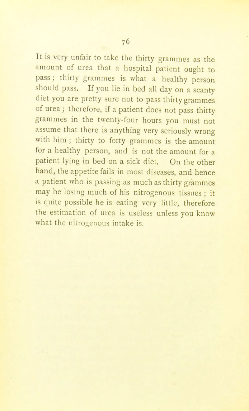 It is very unfair to take the thirty grammes as the amount of urea that a hospital patient ought to pass; thirty grammes is what a healthy person should pass. If you lie in bed all day on a scanty diet you are pretty sure not to pass thirty grammes of urea; therefore, if a patient does not pass thirty grammes in the twenty-four hours you must not assume that there is anything very seriously wrong with him ; thirty to forty grammes is the amount for a healthy person, and is not the amount for a patient lying in bed on a sick diet. On the other hand, the appetite fails in most diseases, and hence a patient who is passing as much as thirty grammes may be losing much of his nitrogenous tissues ; it is quite possible he is eating very little, therefore the estimation of urea is useless unless you know what the nitrogenous intake is.