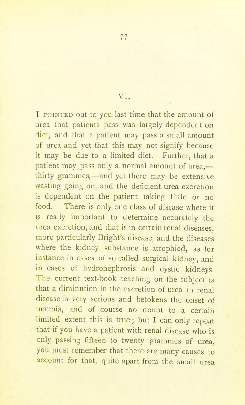 VI, I POINTED out to you last time that the amount of urea that patients pass was largely dependent on diet, and that a patient may pass a small amount of urea and yet that this may not signify because it may be due to a limited diet. Further, that a patient may pass only a normal amount of urea,— thirty grammes,—and yet there may be extensive wasting going on, and the deficient urea excretion is dependent on the patient taking little or no food. There is only one class of disease where it is really important to determine accurately the urea excretion, and that is in certain renal diseases, more particularly Bright's disease, and the diseases where the kidney substance is atrophied, as for instance in cases of so-called surgical kidney, and in cases of hydronephrosis and cystic kidneys. The current text-book teaching on the subject is that a diminution in the excretion of urea in renal disease is very serious and betokens the onset of uremia, and of course no doubt to a certain limited extent this is true; but I can only repeat that if you have a patient with renal disease who is only passing fifteen to twenty grammes of urea, you must remember that there are many causes to account for that, quite apart from the small urea