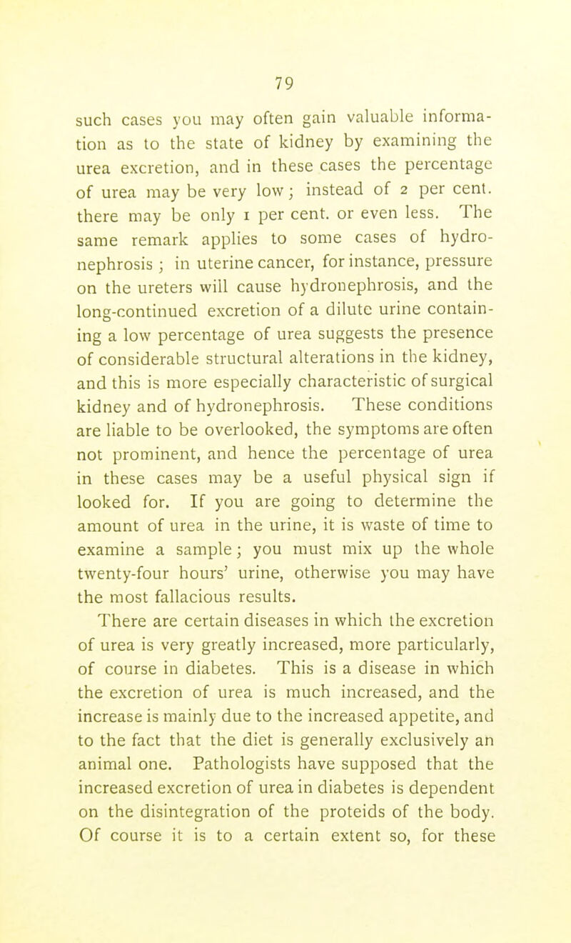 such cases you may often gain valuable informa- tion as to the state of kidney by examining the urea excretion, and in these cases the percentage of urea may be very low; instead of 2 per cent, there may be only i per cent, or even less. The same remark applies to some cases of hydro- nephrosis ; in uterine cancer, for instance, pressure on the ureters will cause hydronephrosis, and the long-continued excretion of a dilute urine contain- ing a low percentage of urea suggests the presence of considerable structural alterations in the kidney, and this is more especially characteristic of surgical kidney and of hydronephrosis. These conditions are liable to be overlooked, the symptoms are often not prominent, and hence the percentage of urea in these cases may be a useful physical sign if looked for. If you are going to determine the amount of urea in the urine, it is waste of time to examine a sample; you must mix up the whole twenty-four hours' urine, otherwise you may have the most fallacious results. There are certain diseases in which the excretion of urea is very greatly increased, more particularly, of course in diabetes. This is a disease in which the excretion of urea is much increased, and the increase is mainly due to the increased appetite, and to the fact that the diet is generally exclusively an animal one. Pathologists have supposed that the increased excretion of urea in diabetes is dependent on the disintegration of the proteids of the body. Of course it is to a certain extent so, for these