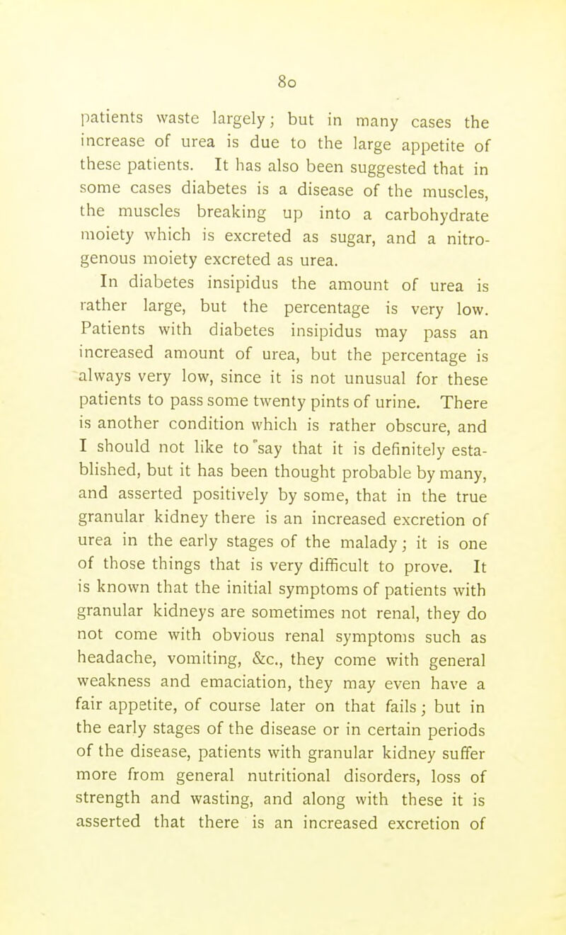 patients waste largely; but in many cases the increase of urea is due to the large appetite of these patients. It has also been suggested that in some cases diabetes is a disease of the muscles, the muscles breaking up into a carbohydrate moiety which is excreted as sugar, and a nitro- genous moiety excreted as urea. In diabetes insipidus the amount of urea is rather large, but the percentage is very low. Patients with diabetes insipidus may pass an increased amount of urea, but the percentage is always very low, since it is not unusual for these patients to pass some twenty pints of urine. There is another condition which is rather obscure, and I should not like to say that it is definitely esta- blished, but it has been thought probable by many, and asserted positively by some, that in the true granular kidney there is an increased excretion of urea in the early stages of the malady; it is one of those things that is very difficult to prove. It is known that the initial symptoms of patients with granular kidneys are sometimes not renal, they do not come with obvious renal symptoms such as headache, vomiting, &c., they come with general weakness and emaciation, they may even have a fair appetite, of course later on that fails; but in the early stages of the disease or in certain periods of the disease, patients with granular kidney suffer more from general nutritional disorders, loss of strength and wasting, and along with these it is asserted that there is an increased excretion of