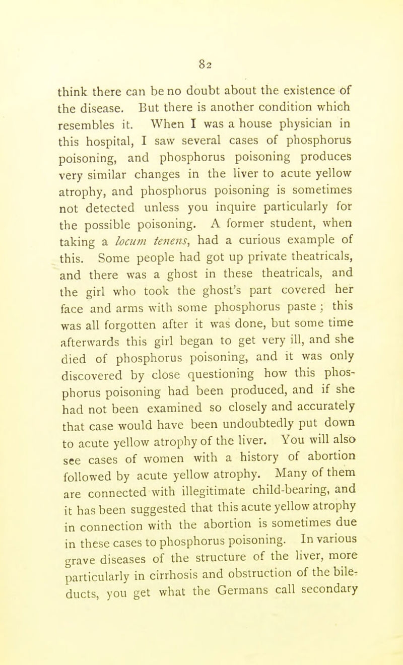 think there can be no doubt about the existence of the disease. But there is another condition which resembles it. When I was a house physician in this hospital, I saw several cases of phosphorus poisoning, and phosphorus poisoning produces very similar changes in the liver to acute yellow atrophy, and phosphorus poisoning is sometimes not detected unless you inquire particularly for the possible poisoning. A former student, when taking a locum tenens, had a curious example of this. Some people had got up private theatricals, and there was a ghost in these theatricals, and the girl who took the ghost's part covered her face and arms with some phosphorus paste ; this was all forgotten after it was done, but some time afterwards this girl began to get very ill, and she died of phosphorus poisoning, and it was only discovered by close questioning how this phos- phorus poisoning had been produced, and if she had not been examined so closely and accurately that case would have been undoubtedly put down to acute yellow atrophy of the liver. You will also see cases of women with a history of abortion followed by acute yellow atrophy. Many of them are connected with illegitimate child-bearing, and it has been suggested that this acute yellow atrophy in connection with the abortion is sometimes due in these cases to phosphorus poisoning. In various grave diseases of the structure of the liver, more particularly in cirrhosis and obstruction of the bile- ducts, you get what the Germans call secondary