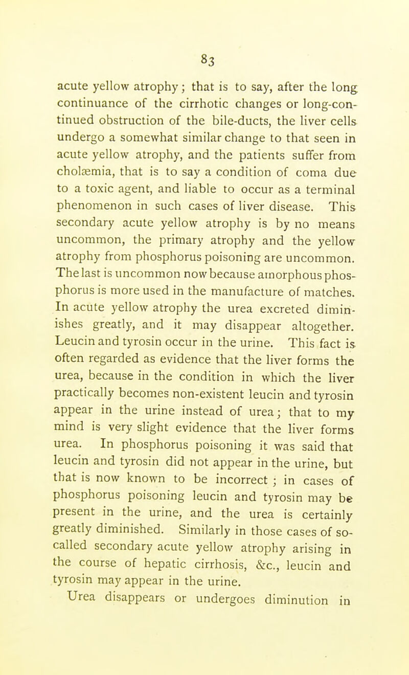 acute yellow atrophy; that is to say, after the long continuance of the cirrhotic changes or long-con- tinued obstruction of the bile-ducts, the liver cells undergo a somewhat similar change to that seen in acute yellow atrophy, and the patients suffer from cholaemia, that is to say a condition of coma due to a toxic agent, and liable to occur as a terminal phenomenon in such cases of liver disease. This secondary acute yellow atrophy is by no means uncommon, the primary atrophy and the yellow atrophy from phosphorus poisoning are uncommon. The last is uncommon now because amorphous phos- phorus is more used in the manufacture of matches. In acute yellow atrophy the urea excreted dimin- ishes greatly, and it may disappear altogether. Leucin and tyrosin occur in the urine. This fact is often regarded as evidence that the liver forms the urea, because in the condition in which the liver practically becomes non-existent leucin and tyrosin appear in the urine instead of urea; that to my mind is very slight evidence that the liver forms urea. In phosphorus poisoning it was said that leucin and tyrosin did not appear in the urine, but that is now known to be incorrect ; in cases of phosphorus poisoning leucin and tyrosin may be present in the urine, and the urea is certainly greatly diminished. Similarly in those cases of so- called secondary acute yellow atrophy arising in the course of hepatic cirrhosis, &c., leucin and tyrosin may appear in the urine. Urea disappears or undergoes diminution in
