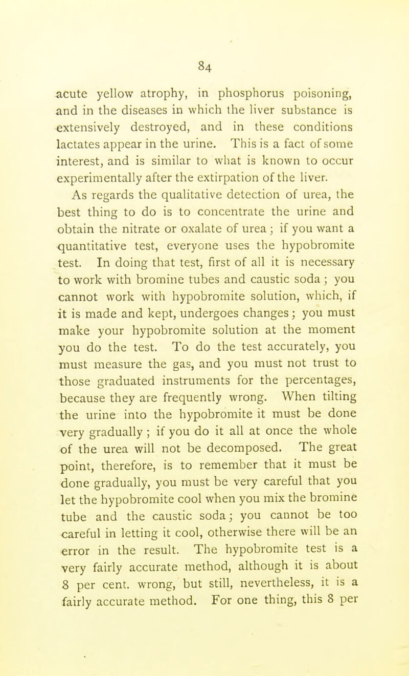 acute yellow atrophy, in phosphorus poisoning, and in the diseases in which the liver substance is extensively destroyed, and in these conditions lactates appear in the urine. This is a fact of some interest; and is similar to what is known to occur experimentally after the extirpation of the liver. As regards the qualitative detection of urea, the best thing to do is to concentrate the urine and obtain the nitrate or oxalate of urea; if you want a quantitative test, everyone uses the hypobromite test. In doing that test, first of all it is necessary to work with bromine tubes and caustic soda ; you cannot work with hypobromite solution, which, if it is made and kept, undergoes changes; you must make your hypobromite solution at the moment you do the test. To do the test accurately, you must measure the gas, and you must not trust to those graduated instruments for the percentages, because they are frequently wrong. When tilting the urine into the hypobromite it must be done very gradually ; if you do it all at once the whole of the urea will not be decomposed. The great point, therefore, is to remember that it must be done gradually, you must be very careful that you let the hypobromite cool when you mix the bromine tube and the caustic soda; you cannot be too careful in letting it cool, otherwise there will be an error in the result. The hypobromite test is a very fairly accurate method, although it is about 8 per cent, wrong, but still, nevertheless, it is a fairly accurate method. For one thing, this 8 per