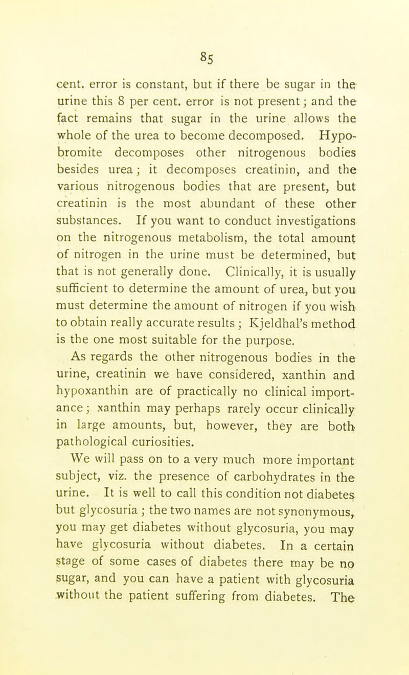 cent, error is constant, but if there be sugar in the urine this 8 per cent, error is not present; and the fact remains that sugar in the urine allows the whole of the urea to become decomposed. Hypo- bromite decomposes other nitrogenous bodies besides urea; it decomposes creatinin, and the various nitrogenous bodies that are present, but creatinin is the most abundant of these other substances. If you want to conduct investigations on the nitrogenous metabolism, the total amount of nitrogen in the urine must be determined, but that is not generally done. Clinically, it is usually sufficient to determine the amount of urea, but you must determine the amount of nitrogen if you wish to obtain really accurate results ; Kjeldhal's method is the one most suitable for the purpose. As regards the other nitrogenous bodies in the urine, creatinin we have considered, xanthin and hypoxanthin are of practically no clinical import- ance ; xanthin may perhaps rarely occur clinically in large amounts, but, however, they are both pathological curiosities. We will pass on to a very much more important subject, viz. the presence of carbohydrates in the urine. It is well to call this condition not diabetes but glycosuria ; the two names are not synonymous, you may get diabetes without glycosuria, you may have glycosuria without diabetes. In a certain stage of some cases of diabetes there may be no sugar, and you can have a patient with glycosuria without the patient suffering from diabetes. The