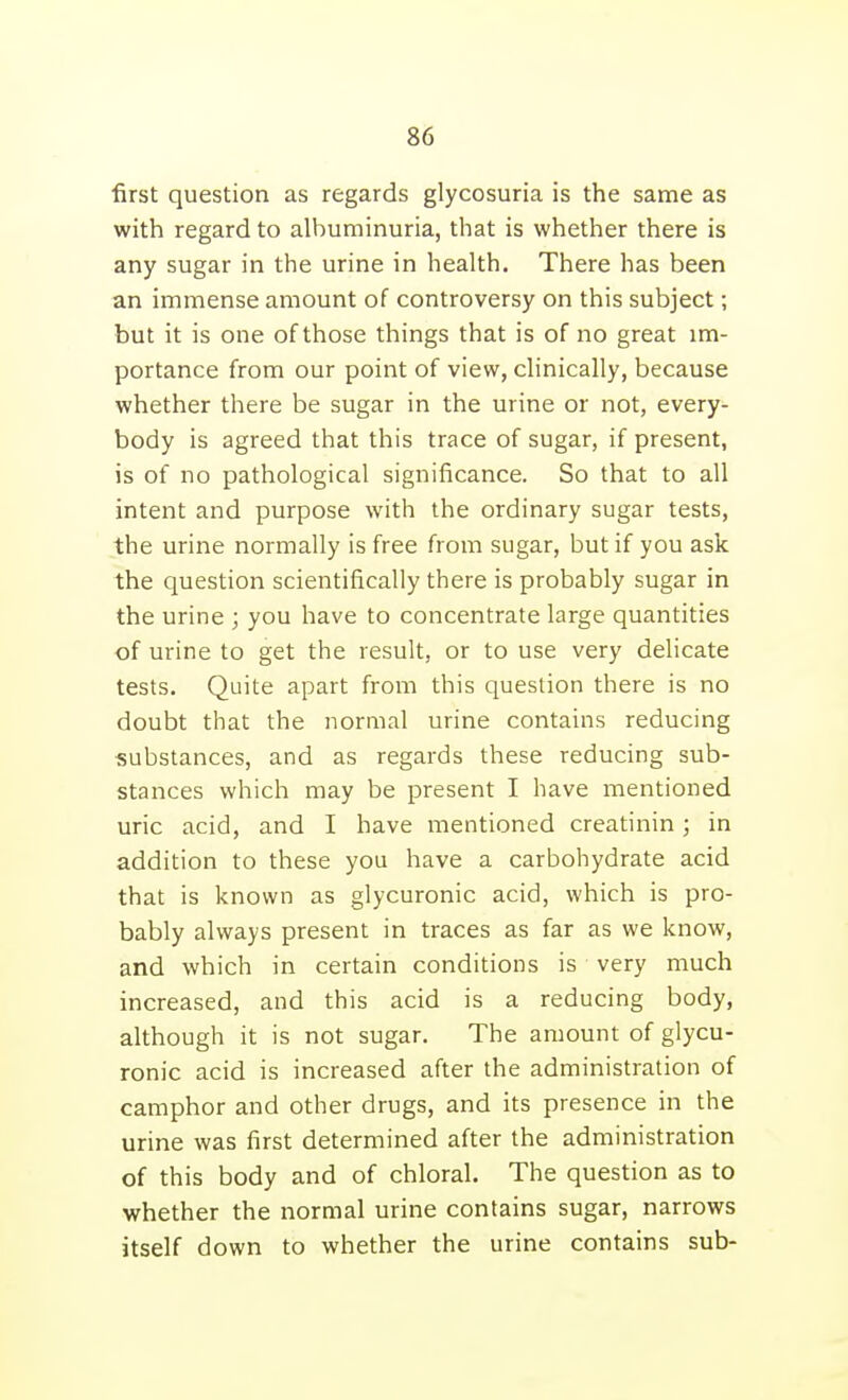 first question as regards glycosuria is the same as with regard to albuminuria, that is whether there is any sugar in the urine in health. There has been an immense amount of controversy on this subject; but it is one of those things that is of no great im- portance from our point of view, clinically, because whether there be sugar in the urine or not, every- body is agreed that this trace of sugar, if present, is of no pathological significance. So that to all intent and purpose with the ordinary sugar tests, the urine normally is free from sugar, but if you ask the question scientifically there is probably sugar in the urine ; you have to concentrate large quantities of urine to get the result, or to use very delicate tests. Quite apart from this question there is no doubt that the normal urine contains reducing substances, and as regards these reducing sub- stances which may be present I have mentioned uric acid, and I have mentioned creatinin; in addition to these you have a carbohydrate acid that is known as glycuronic acid, which is pro- bably always present in traces as far as we know, and which in certain conditions is very much increased, and this acid is a reducing body, although it is not sugar. The amount of glycu- ronic acid is increased after the administration of camphor and other drugs, and its presence in the urine was first determined after the administration of this body and of chloral. The question as to whether the normal urine contains sugar, narrows itself down to whether the urine contains sub-