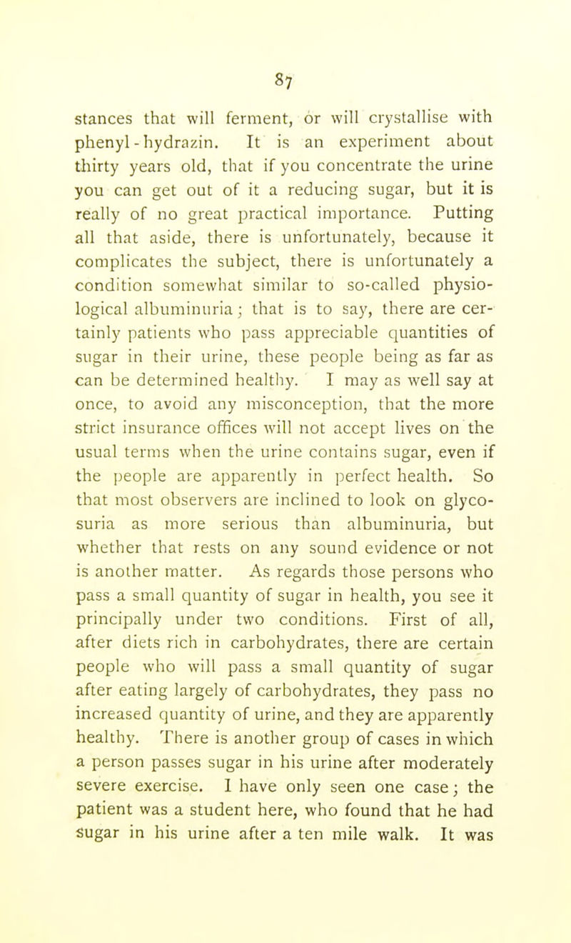 stances that will ferment, or will crystallise with phenyl-hydrazin. It is an experiment about thirty years old, that if you concentrate the urine you can get out of it a reducing sugar, but it is really of no great practical importance. Putting all that aside, there is unfortunately, because it complicates the subject, there is unfortunately a condition somewhat similar to so-called physio- logical albuminuria; that is to say, there are cer- tainly patients who pass appreciable quantities of sugar in their urine, these people being as far as can be determined healthy. I may as well say at once, to avoid any misconception, that the more strict insurance offices will not accept lives on the usual terms when the urine contains sugar, even if the people are apparently in perfect health. So that most observers are inclined to look on glyco- suria as more serious than albuminuria, but whether that rests on any sound evidence or not is another matter. As regards those persons who pass a small quantity of sugar in health, you see it principally under two conditions. First of all, after diets rich in carbohydrates, there are certain people who will pass a small quantity of sugar after eating largely of carbohydrates, they pass no increased quantity of urine, and they are apparently healthy. There is another group of cases in which a person passes sugar in his urine after moderately severe exercise. 1 have only seen one case; the patient was a student here, who found that he had sugar in his urine after a ten mile walk. It was