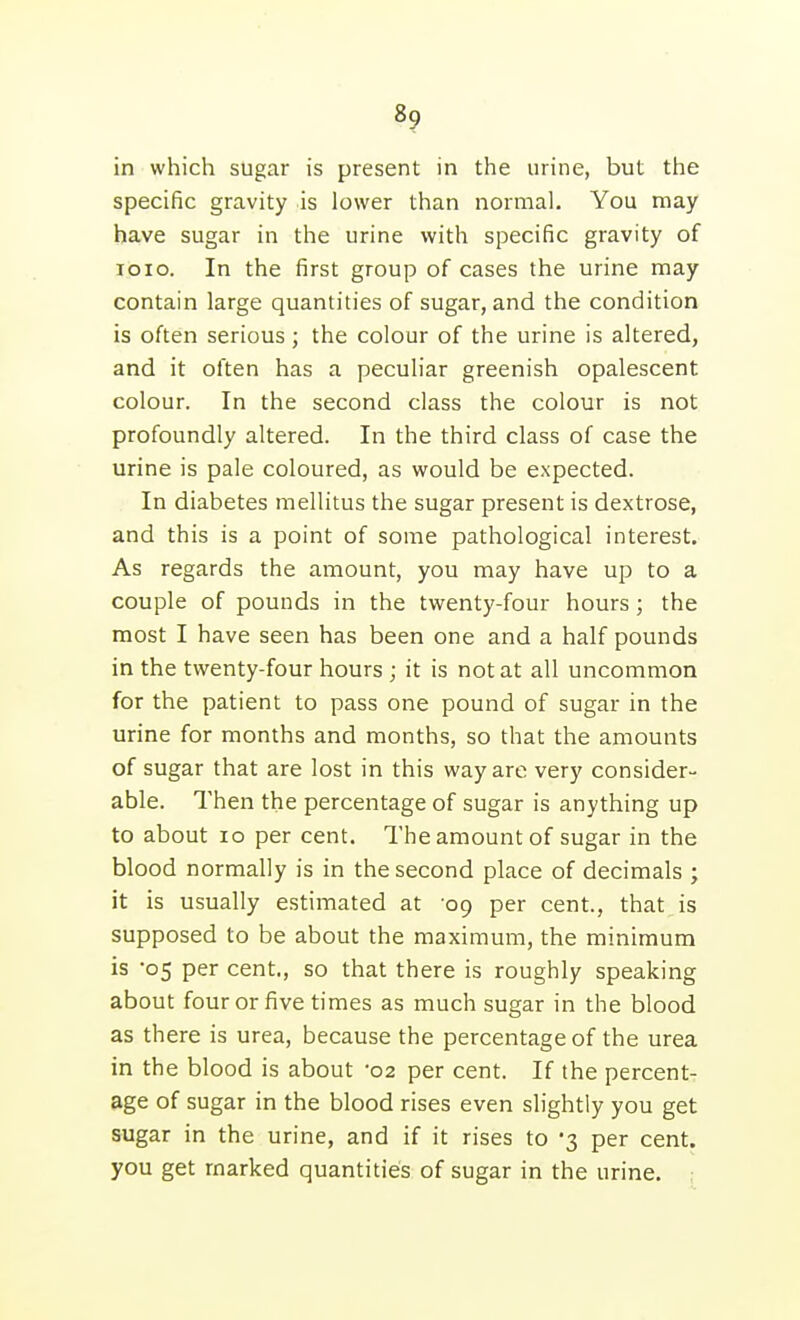in which sugar is present in the urine, but the specific gravity is lower than normal. You may have sugar in the urine with specific gravity of loio. In the first group of cases the urine may contain large quantities of sugar, and the condition is often serious ; the colour of the urine is altered, and it often has a peculiar greenish opalescent colour. In the second class the colour is not profoundly altered. In the third class of case the urine is pale coloured, as would be expected. In diabetes mellitus the sugar present is dextrose, and this is a point of some pathological interest. As regards the amount, you may have up to a couple of pounds in the twenty-four hours; the most I have seen has been one and a half pounds in the twenty-four hours ; it is not at all uncommon for the patient to pass one pound of sugar in the urine for months and months, so that the amounts of sugar that are lost in this way are very consider- able. Then the percentage of sugar is anything up to about lo per cent. The amount of sugar in the blood normally is in the second place of decimals ; it is usually estimated at '09 per cent., that is supposed to be about the maximum, the minimum is '05 per cent., so that there is roughly speaking about four or five times as much sugar in the blood as there is urea, because the percentage of the urea in the blood is about 02 per cent. If the percent- age of sugar in the blood rises even slightly you get sugar in the urine, and if it rises to 3 per cent, you get marked quantities of sugar in the urine. ;