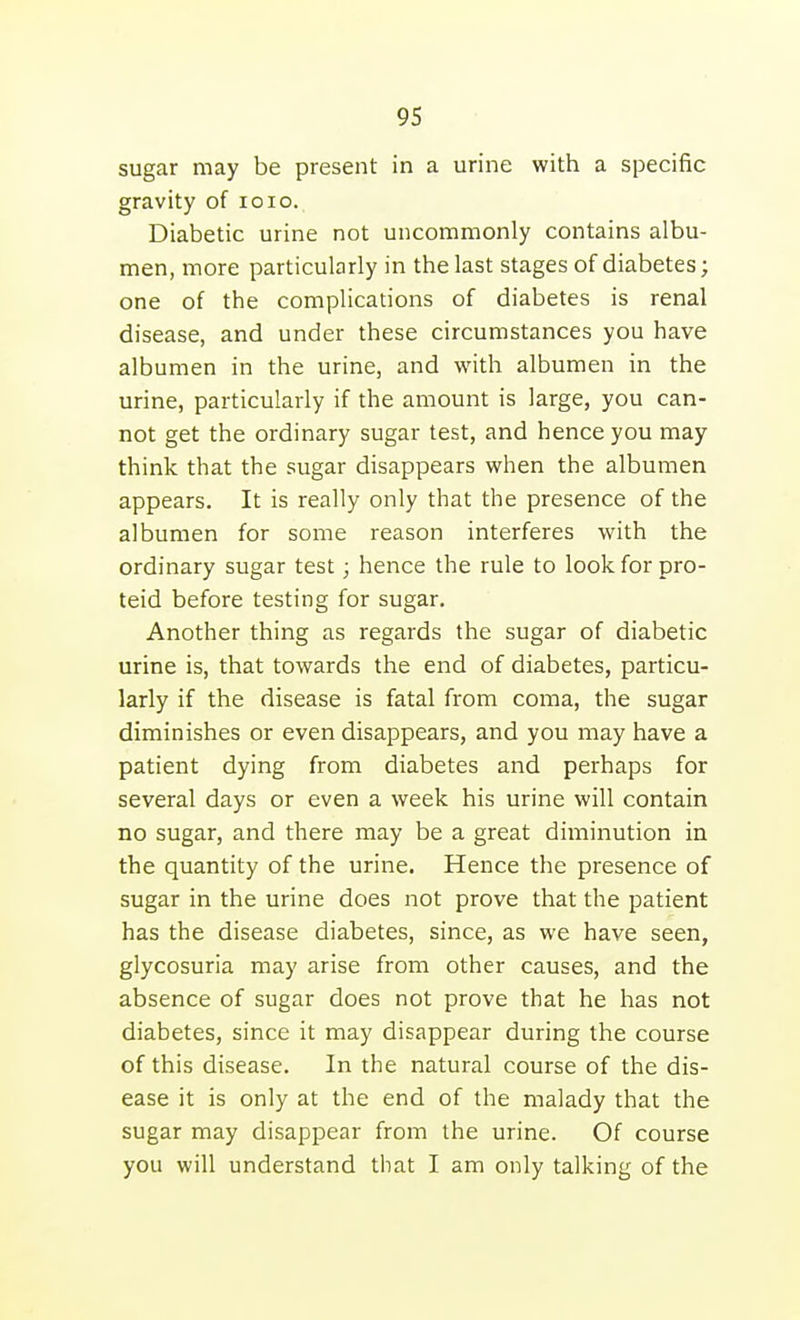 sugar may be present in a urine with a specific gravity of loio. Diabetic urine not uncommonly contains albu- men, more particularly in the last stages of diabetes; one of the complications of diabetes is renal disease, and under these circumstances you have albumen in the urine, and with albumen in the urine, particularly if the amount is large, you can- not get the ordinary sugar test, and hence you may think that the sugar disappears when the albumen appears. It is really only that the presence of the albumen for some reason interferes with the ordinary sugar test; hence the rule to look for pro- teid before testing for sugar. Another thing as regards the sugar of diabetic urine is, that towards the end of diabetes, particu- larly if the disease is fatal from coma, the sugar diminishes or even disappears, and you may have a patient dying from diabetes and perhaps for several days or even a week his urine will contain no sugar, and there may be a great diminution in the quantity of the urine. Hence the presence of sugar in the urine does not prove that the patient has the disease diabetes, since, as we have seen, glycosuria may arise from other causes, and the absence of sugar does not prove that he has not diabetes, since it may disappear during the course of this disease. In the natural course of the dis- ease it is only at the end of the malady that the sugar may disappear from the urine. Of course you will understand that I am only talking of the