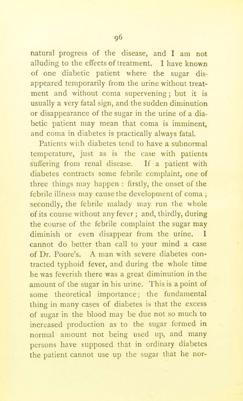 natural progress of the disease, and I am not alluding to the effects of treatment. I have known of one diabetic patient where the sugar dis- appeared temporarily from the urine without treat- ment and without coma supervening; but it is usually a very fatal sign, and the sudden diminution or disappearance of the sugar in the urine of a dia- betic patient may mean that coma is imminent, and coma in diabetes is practically always fatal. Patients with diabetes tend to have a subnormal temperature, just as is the case with patients suffering from renal disease. If a patient with diabetes contracts some febrile complaint, one of three things may happen : firstly, the onset of the febrile illness may cause the development of coma ; secondly, the febrile malady may run the whole of its course without any fever; and, thirdly, during the course of the febrile complaint the sugar may diminish or even disappear from the urine. I cannot do better than call to your mind a case of Dr. Poore's. A man with severe diabetes con- tracted typhoid fever, and during the whole time he was feverish there was a great diminution in the amount of the sugar in his urine. This is a point of some theoretical importance; the fundamental thing in many cases of diabetes is that the excess of sugar in the blood may be due not so much to increased production as to the sugar formed in normal amount not being used up, and many persons have supposed that in ordinary diabetes the patient cannot use up the sugar that he nor-