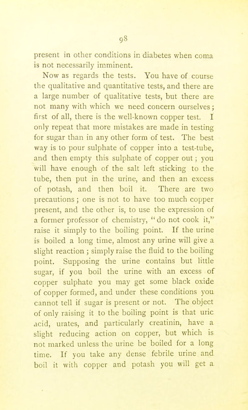 present in other conditions in diabetes when coma is not necessarily imminent. Now as regards the tests. You have of course the qualitative and quantitative tests, and there are a large number of qualitative tests, but there are not many with which we need concern ourselves; first of all, there is the well-known copper test. I only repeat that more mistakes are made in testing for sugar than in any other form of test. The best way is to pour sulphate of copper into a test-tube, and then empty this sulphate of copper out; you will have enough of the salt left sticking to the tube, then put in the urine, and then an excess of potash, and then boil it. There are two precautions ; one is not to have too much copper present, and the other is, to use the expression of a former professor of chemistry, do not cook it, raise it simply to the boiling point. If the urine is boiled a long time, almost any urine will give a slight reaction ; simply raise the fluid to the boiling point. Supposing the urine contains but little sugar, if you boil the urine with an excess of copper sulphate you may get some black oxide of copper formed, and under these conditions you cannot tell if sugar is present or not. The object of only raising it to the boiling point is that uric acid, urates, and particularly creatinin, have a slight reducing action on copper, but which is not marked unless the urine be boiled for a long time. If you take any dense febrile urine and boil it with copper and potash you will get a